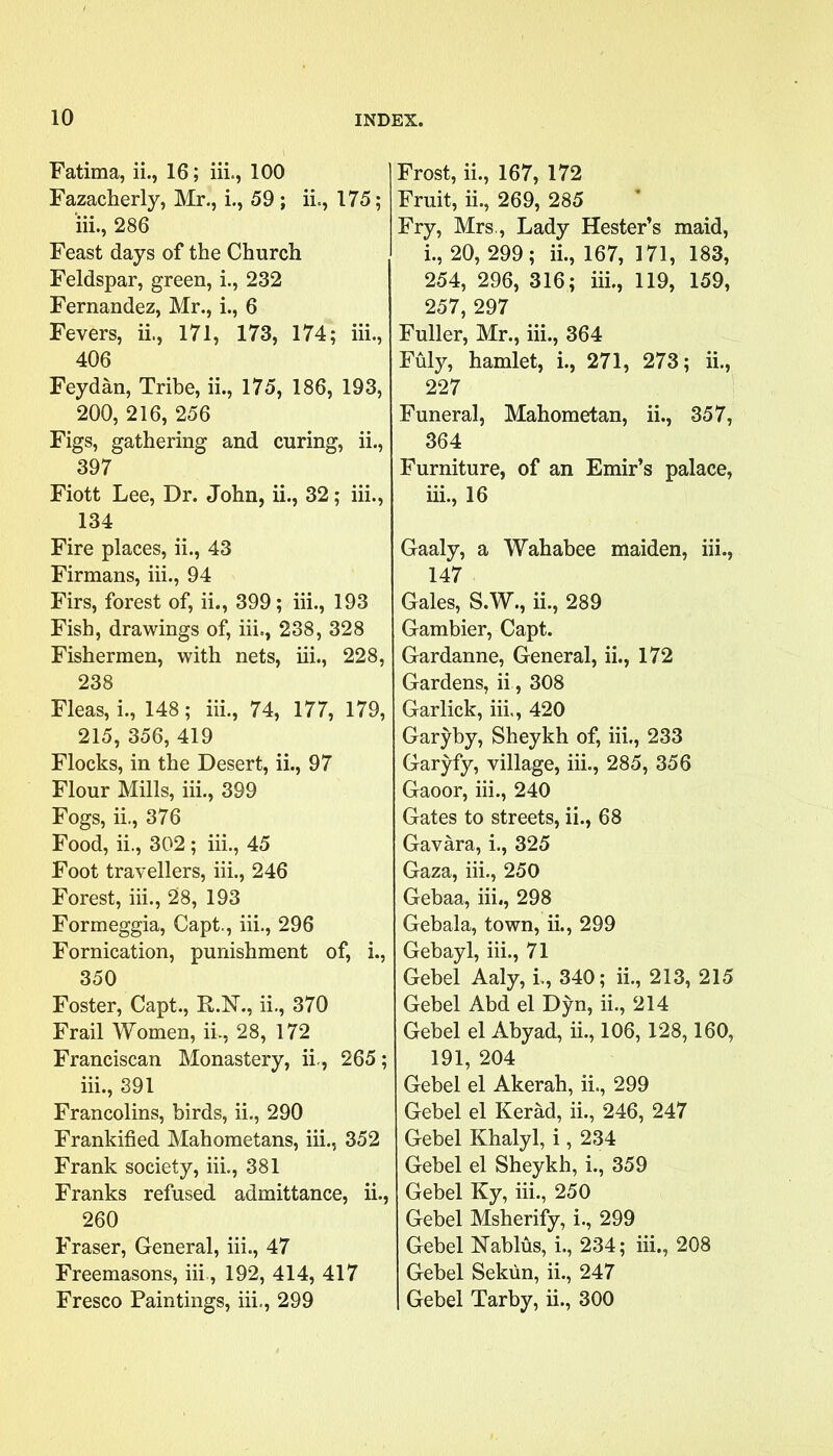 Fatima, ii., 16; iii., 100 Fazacherly, Mr., i., 59 ; ii., 175; iii., 286 Feast days of the Church Feldspar, green, i., 232 Fernandez, Mr., i., 6 Fevers, ii., 171, 173, 174; iii., 406 Feydan, Tribe, ii., 175, 186, 193, 200, 216, 256 Figs, gathering and curing, ii., 397 Fiott Lee, Dr. John, ii., 32; iii., 134 Fire places, ii., 43 Firmans, iii., 94 Firs, forest of, ii., 399; iii., 193 Fish, drawings of, iii., 238, 328 Fishermen, with nets, iii., 228, 238 Fleas, i., 148; iii., 74, 177, 179, 215, 356, 419 Flocks, in the Desert, ii., 97 Flour Mills, iii., 399 Fogs, ii., 376 Food, ii., 302 ; iii., 45 Foot travellers, iii., 246 Forest, iii., 28, 193 Formeggia, Capt., iii., 296 Fornication, punishment of, i., 350 Foster, Capt., R.N., ii., 370 Frail Women, ii., 28, 172 Franciscan Monastery, ii., 265; iii., 391 Francolins, birds, ii., 290 Frankified Mahometans, iii., 352 Frank society, iii., 381 Franks refused admittance, ii., 260 Fraser, General, iii., 47 Freemasons, iii, 192, 414, 417 Fresco Paintings, iii., 299 Frost, ii., 167, 172 Fruit, ii., 269, 285 Fry, Mrs, Lady Hester’s maid, 1., 20, 299; ii., 167, 171, 183, 254, 296, 316; iii., 119, 159, 257, 297 Fuller, Mr., iii., 364 Fuly, hamlet, i., 271, 273; ii., 227 Funeral, Mahometan, ii., 357, 364 Furniture, of an Emir’s palace, 111., 16 Gaaly, a Wahabee maiden, iii., 147 Gales, S.W., ii., 289 ; Gambier, Capt. Gardanne, General, ii., 172 Gardens, ii , 308 Garlick, iii., 420 Garyby, Sheykh of, iii., 233 Garyfy, village, iii., 285, 356 Gaoor, iii., 240 Gates to streets, ii., 68 Gavara, i., 325 Gaza, iii., 250 Gebaa, iii., 298 Gebala, town, ii., 299 Gebayl, iii., 71 Gebel Aaly, i., 340; ii., 213, 215 Gebel Abd el Dyn, ii., 214 Gebel el Abyad, ii., 106,128,160, 191, 204 Gebel el Akerah, ii., 299 Gebel el Kerad, ii., 246, 247 Gebel Khalyl, i, 234 Gebel el Sheykh, i., 359 Gebel Ky, iii., 250 Gebel Msherify, i., 299 Gebel Nablus, i., 234; iii., 208 Gebel Sekun, ii., 247 Gebel Tarby, ii., 300