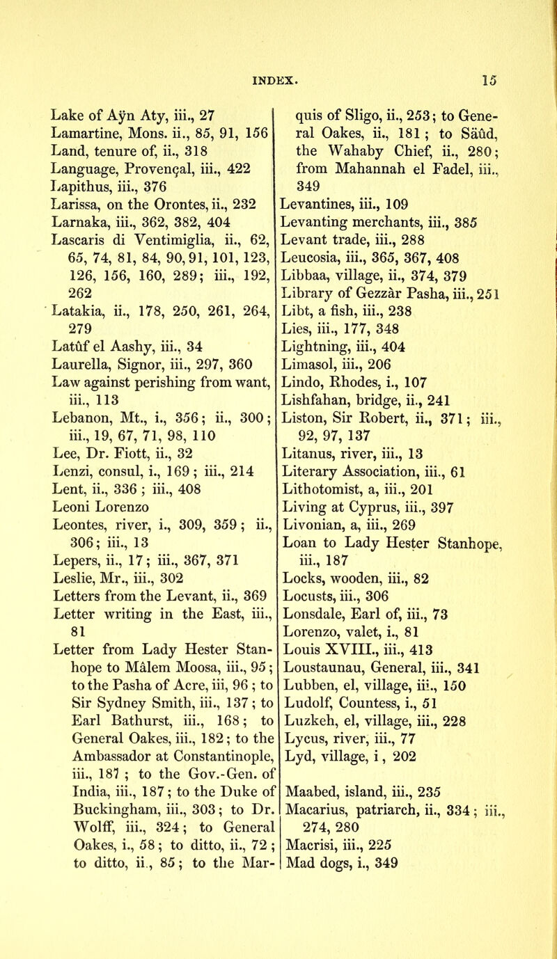 Lake of Ayn Aty, iii., 27 Lamartine, Mons. ii., 85, 91, 156 Land, tenure of, ii., 318 Language, ProvenQal, iii., 422 Lapithus, iii., 376 Larissa, on the Orontes, ii., 232 Larnaka, iii., 362, 382, 404 Lascaris di Ventimiglia, ii., 62, 65, 74, 81, 84, 90,91, 101, 123, 126, 156, 160, 289; iii., 192, 262 Latakia, ii., 178, 250, 261, 264, 279 Latuf el Aashy, iii., 34 Laurella, Signor, iii., 297, 360 Law against perishing from want, iii., 113 Lebanon, Mt., i., 356; ii., 300; iii., 19, 67, 71, 98, 110 Lee, Dr. Fiott, ii., 32 Lenzi, consul, i., 169; iii., 214 Lent, ii., 336 ; iii., 408 Leoni Lorenzo Leontes, river, i., 309, 359; ii., 306; iii., 13 Lepers, ii., 17; iii., 367, 371 Leslie, Mr., iii., 302 Letters from the Levant, ii., 369 Letter writing in the East, iii., 81 Letter from Lady Hester Stan- hope to Malem Moosa, iii., 95; to the Pasha of Acre, iii, 96 ; to Sir Sydney Smith, iii., 137; to Earl Bathurst, iii., 168; to General Oakes, iii., 182; to the Ambassador at Constantinople, iii., 181 ; to the Gov.-Gen. of India, iii., 187; to the Duke of Buckingham, iii., 303; to Dr. Wolff, iii., 324; to General Oakes, i., 58; to ditto, ii., 72 ; to ditto, ii., 85; to the Mar- quis of Sligo, ii., 253; to Gene- ral Oakes, ii., 181; to Saud, the Wahaby Chief, ii., 280; from Mahannah el Fadel, iii., 349 Levantines, iii., 109 Levanting merchants, iii., 385 Levant trade, iii., 288 Leucosia, iii., 365, 367, 408 Libbaa, village, ii., 374, 379 Library of Gezzar Pasha, iii., 251 Libt, a fish, iii., 238 Lies, iii., 177, 348 Lightning, iii., 404 Limasol, iii., 206 Lindo, Rhodes, i., 107 Lishfahan, bridge, ii., 241 Liston, Sir Robert, ii., 371; iii., 92, 97, 137 Litanus, river, iii., 13 Literary Association, iii., 61 Lithotomist, a, iii., 201 Living at Cyprus, iii., 397 Livonian, a, iii., 269 Loan to Lady Hester Stanhope, iii., 187 Locks, wooden, iii., 82 Locusts, iii., 306 Lonsdale, Earl of, iii., 73 Lorenzo, valet, i., 81 Louis XVIII., iii., 413 Loustaunau, General, iii., 341 Lubben, el, village, iii., 150 Ludolf, Countess, i., 51 Luzkeh, el, village, iii., 228 Lycus, river, iii., 77 Lyd, village, i, 202 Maabed, island, iii., 235 Macarius, patriarch, ii., 334; iii., 274, 280 Macrisi, iii., 225 Mad dogs, i., 349