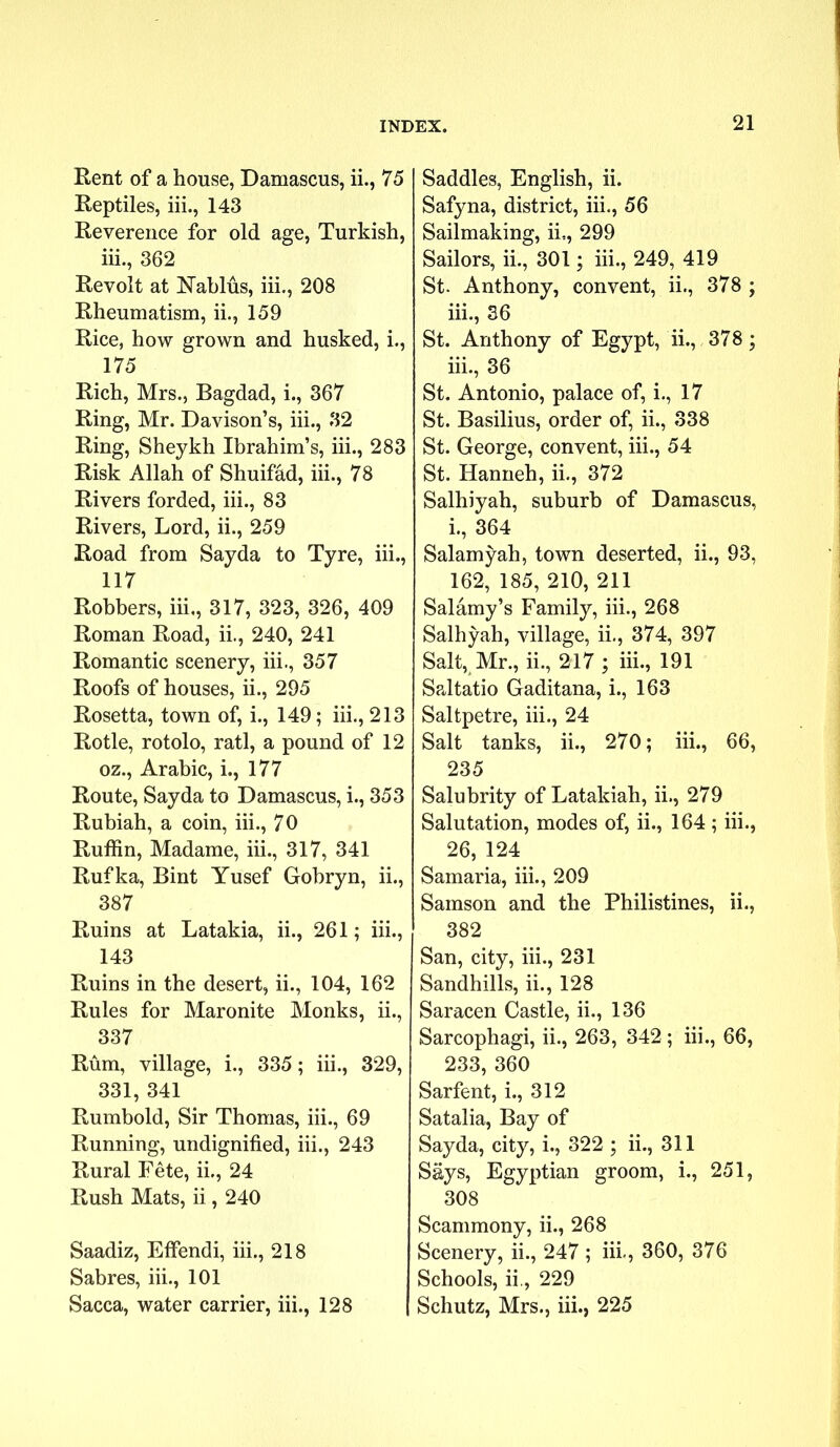 Rent of a house, Damascus, ii., 75 Reptiles, iii., 143 Reverence for old age, Turkish, iii., 362 Revolt at Nablus, iii., 208 Rheumatism, ii., 159 Rice, how grown and husked, i., 175 Rich, Mrs., Bagdad, i., 367 Ring, Mr. Davison’s, iii., 32 Ring, Sheykh Ibrahim’s, iii., 283 Risk Allah of Shuiffid, iii., 78 Rivers forded, iii., 83 Rivers, Lord, ii., 259 Road from Sayda to Tyre, iii., 117 Robbers, iii,, 317, 323, 326, 409 Roman Road, ii., 240, 241 Romantic scenery, iii., 357 Roofs of houses, ii., 295 Rosetta, town of, i., 149; iii., 213 Rotle, rotolo, rati, a pound of 12 oz., Arabic, i., 177 Route, Sayda to Damascus, i., 353 Rubiah, a coin, iii., 70 Ruffin, Madame, iii., 317, 341 Rufka, Bint Yusef Gobryn, ii., 387 Ruins at Latakia, ii., 261; iii., 143 Ruins in the desert, ii., 104, 162 Rules for Maronite Monks, ii., 337 Rum, village, i., 335; iii., 329, 331, 341 Rumbold, Sir Thomas, iii., 69 Running, undignified, iii., 243 Rural Fete, ii., 24 Rush Mats, ii, 240 Saadiz, Effendi, iii., 218 Sabres, iii., 101 Sacca, water carrier, iii., 128 | Saddles, English, ii. Safyna, district, iii., 56 Sailmaking, ii,, 299 Sailors, ii., 301; iii., 249, 419 St. Anthony, convent, ii., 378 ; iii., 36 St. Anthony of Egypt, ii., 378; 111., 36 St. Antonio, palace of, i., 17 St. Basilius, order of, ii., 338 St. George, convent, iii., 54 St. Hanneh, ii., 372 Salhiyah, suburb of Damascus, 1., 364 Salamyah, town deserted, ii., 93, 162, 185, 210, 211 Salamy’s Family, iii., 268 Salhyah, village, ii., 374, 397 Salt, Mr., ii., 217 ; iii., 191 SpJtatio Gaditana, i., 163 Saltpetre, iii., 24 Salt tanks, ii., 270; iii., 66, 235 Salubrity of Latakiah, ii., 279 Salutation, modes of, ii., 164; iii., 26, 124 Samaria, iii., 209 Samson and the Philistines, ii., 382 San, city, iii., 231 Sandhills, ii., 128 Saracen Castle, ii., 136 Sarcophagi, ii., 263, 342; iii., 66, 233, 360 Sarfent, i., 312 Satalia, Bay of Sayda, city, i., 322 ; ii., 311 Says, Egyptian groom, i., 251, 308 Scammony, ii., 268 Scenery, ii., 247 ; iii., 360, 376 Schools, ii., 229 Schutz, Mrs., iii., 225