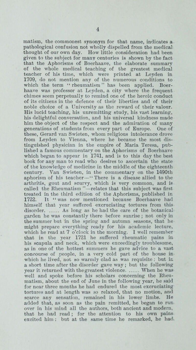 matism, the commonest synonym for that name, indicates a pathological confusion not wholly dispelled from the medical thought of our own day. How little consideration had been given to the subject for many centuries is shown by the fact that the Aphorisms of Boerhaave, the elaborate summary of the whole medical teaching of the greatest medical teacher of his time, which were printed at Leyden in 1709, do not mention any of the numerous conditions to which the term “rheumatism” has been applied. Boer- haave was professor at Leyden, a city where the frequent chimes seem perpetually to remind one of the heroic conduct of its citizens in the defence of their liberties and of their noble choice of a University as the reward of their valour. His lucid teaching, his unremitting study, his vast learning, his delightful conversation, and his universal kindness made him the object of the respect and the admiration of many generations of students from every part of Europe. One of these, Gerard van Swieten, whom religious intolerance drove from Leyden to Vienna, where he became the most dis- tinguished physician in the empire of Maria Teresa, pub- lished a famous commentary on the Aphorisms of Boerhaave which began to appear in 1741, and is to this day the best book for any man to read who desires to ascertain the state of the knowledge of medicine in the middle of the eighteenth century. Van Swieten, in the commentary on the 1490th aphorism of his teacher—“There is a disease allied to the arthritis, gout and scurvy, which is very common, and is called the Rheumatism ”—relates that this subject was first treated in the third edition of the Aphorisms, published in 1722. It “was now mentioned because Boerhaave had himself that year suffered excruciating tortures from this disorder As long as he had the care of the botanical garden he was constantly there before sunrise; not only in the summer but in the spring and autumn seasons, that he might prepare everything ready for his academic lecture, which he read at 7 o’clock in the morning. I well remember that in the year 1721 he suffered rheumatic pains in his scapula and neck, which were exceedingly troublesome, as in one of the hottest summers he gave advice to a vast concourse of people, in a very cold part of the house in which he lived, not so warmly clad as was requisite : but in a short time after the disorder gave way ; but the following year it returned with the greatest violence When he was well and spoke before his scholars concerning the Rheu- matism, about the end of June in the following year, he said for near three months he had endured the most excruciating tortures and at length was so relaxed, that no motion, and scarce any sensation, remained in his lower limbs. He added that, as soon as the pain remitted, he began to run over in his mind all the authors, both ancient and modern, that he had read; for the attention to his own pains excited him : but at the same time he remarked, he had,.