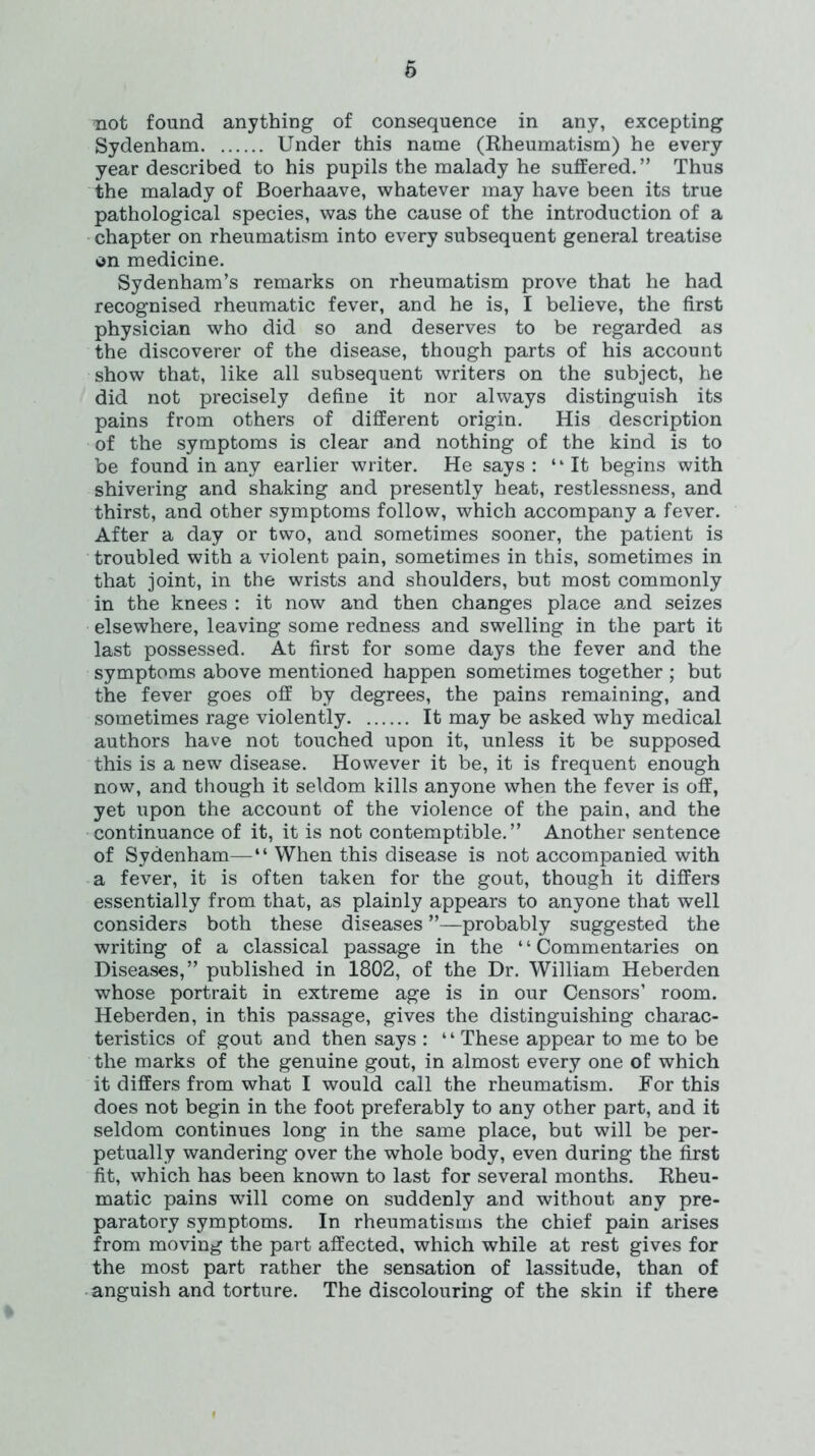not found anything of consequence in any, excepting Sydenham Under this name (Rheumatism) he every year described to his pupils the malady he suffered.” Thus the malady of Boerhaave, whatever may have been its true pathological species, was the cause of the introduction of a chapter on rheumatism into every subsequent general treatise on medicine. Sydenham’s remarks on rheumatism prove that he had recognised rheumatic fever, and he is, I believe, the first physician who did so and deserves to be regarded as the discoverer of the disease, though parts of his account show that, like all subsequent writers on the subject, he did not precisely define it nor always distinguish its pains from others of different origin. His description of the symptoms is clear a.nd nothing of the kind is to be found in any earlier writer. He says: “It begins with shivering and shaking and presently heat, restlessness, and thirst, and other symptoms follow, which accompany a fever. After a day or two, and sometimes sooner, the patient is troubled with a violent pain, sometimes in this, sometimes in that joint, in the wrists and shoulders, but most commonly in the knees : it now and then changes place and seizes elsewhere, leaving some redness and swelling in the part it last possessed. At first for some days the fever and the symptoms above mentioned happen sometimes together ; but the fever goes off by degrees, the pains remaining, and sometimes rage violently It may be asked why medical authors have not touched upon it, unless it be supposed this is a new disease. However it be, it is frequent enough now, and though it seldom kills anyone when the fever is off, yet upon the account of the violence of the pain, and the continuance of it, it is not contemptible.” Another sentence of Sydenham—“ When this disease is not accompanied with a fever, it is often taken for the gout, though it differs essentially from that, as plainly appears to anyone that well considers both these diseases ”—probably suggested the writing of a classical passage in the “Commentaries on Diseases,” published in 1802, of the Dr. William Heberden whose portrait in extreme age is in our Censors’ room. Heberden, in this passage, gives the distinguishing charac- teristics of gout and then says : ‘ ‘ These appear to me to be the marks of the genuine gout, in almost every one of which it differs from what I would call the rheumatism. For this does not begin in the foot preferably to any other part, and it seldom continues long in the same place, but will be per- petually wandering over the whole body, even during the first fit, which has been known to last for several months. Rheu- matic pains will come on suddenly and without any pre- paratory symptoms. In rheumatisms the chief pain arises from moving the part affected, which while at rest gives for the most part rather the sensation of lassitude, than of anguish and torture. The discolouring of the skin if there