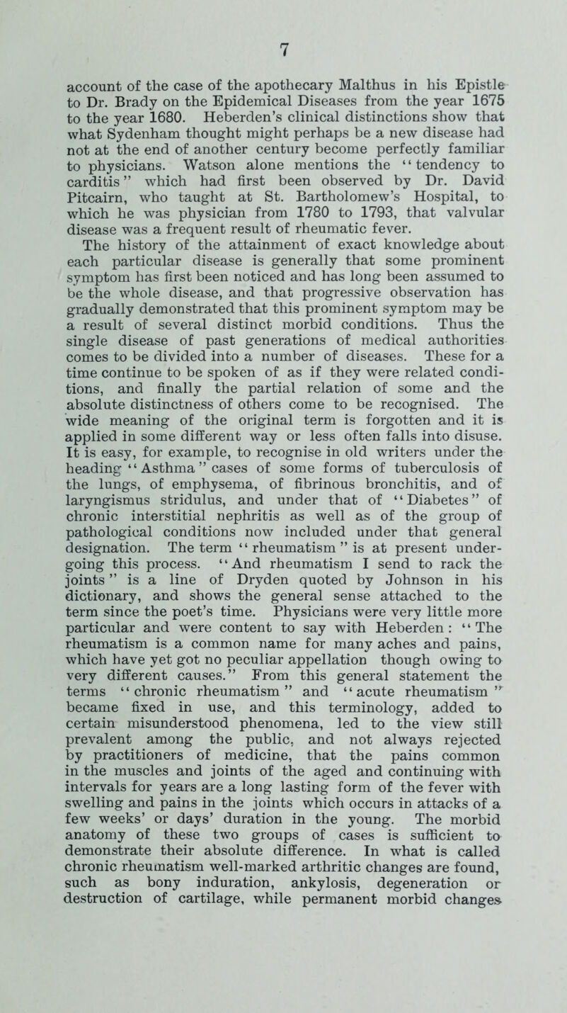 account of the case of the apothecary Malthus in his Epistle to Dr. Brady on the Epidemical Diseases from the year 1675 to the year 1680. Heberden’s clinical distinctions show that what Sydenham thought might perhaps be a new disease had not at the end of another century become perfectly familiar to physicians. Watson alone mentions the “tendency to carditis ” which had first been observed by Dr. David Pitcairn, who taught at St. Bartholomew’s Hospital, to which he was physician from 1780 to 1793, that valvular disease was a frequent result of rheumatic fever. The history of the attainment of exact knowledge about each particular disease is generally that some prominent symptom has first been noticed and has long been assumed to be the whole disease, and that progressive observation has gradually demonstrated that this prominent symptom may be a result of several distinct morbid conditions. Thus the single disease of past generations of medical authorities comes to be divided into a number of diseases. These for a time continue to be spoken of as if they were related condi- tions, and finally the partial relation of some and the absolute distinctness of others come to be recognised. The wide meaning of the original term is forgotten and it is applied in some different way or less often falls into disuse. It is easy, for example, to recognise in old writers under the heading “ Asthma ” cases of some forms of tuberculosis of the lungs, of emphysema, of fibrinous bronchitis, and of laryngismus stridulus, and under that of ‘ ‘ Diabetes ” of chronic interstitial nephritis as well as of the group of pathological conditions now included under that general designation. The term ‘ ‘ rheumatism ” is at present under- going this process. “And rheumatism I send to rack the joints ” is a line of Dryden quoted by Johnson in his dictionary, and shows the general sense attached to the term since the poet’s time. Physicians were very little more particular and were content to say with Heberden: ‘ ‘ The rheumatism is a common name for many aches and pains, which have yet got no peculiar appellation though owing to very different causes.” From this general statement the terms “chronic rheumatism” and “acute rheumatism ,r became fixed in use, and this terminology, added to certain misunderstood phenomena, led to the view still prevalent among the public, and not always rejected by practitioners of medicine, that the pains common in the muscles and joints of the aged and continuing with intervals for years are a long lasting form of the fever with swelling and pains in the joints which occurs in attacks of a few weeks’ or days’ duration in the young. The morbid anatomy of these two groups of cases is sufficient to demonstrate their absolute difference. In what is called chronic rheumatism well-marked arthritic changes are found, such as bony induration, ankylosis, degeneration or destruction of cartilage, while permanent morbid changes