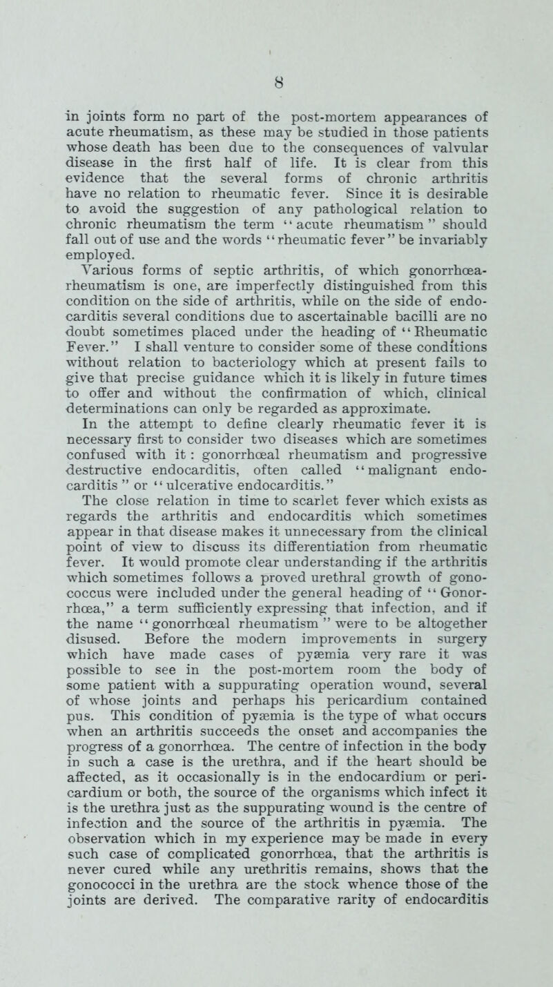 in joints form no part of the post-mortem appearances of acute rheumatism, as these may be studied in those patients whose death has been due to the consequences of valvular disease in the first half of life. It is clear from this evidence that the several forms of chronic arthritis have no relation to rheumatic fever. Since it is desirable to avoid the suggestion of any pathological relation to chronic rheumatism the term “acute rheumatism” should fall out of use and the words ‘ ‘ rheumatic fever ” be invariably employed. Various forms of septic arthritis, of which gonorrhoea- rheumatism is one, are imperfectly distinguished from this condition on the side of arthritis, while on the side of endo- carditis several conditions due to ascertainable bacilli are no doubt sometimes placed under the heading of “Rheumatic Fever.” I shall venture to consider some of these conditions without relation to bacteriology which at present fails to give that precise guidance which it is likely in future times to offer and without the confirmation of which, clinical determinations can only be regarded as approximate. In the attempt to define clearly rheumatic fever it is necessary first to consider two diseases which are sometimes confused with it: gonorrhoeal rheumatism and progressive destructive endocarditis, often called ‘4 malignant endo- carditis ” or “ ulcerative endocarditis. ” The close relation in time to scarlet fever which exists as regards the arthritis and endocarditis which sometimes appear in that disease makes it unnecessary from the clinical point of view to discuss its differentiation from rheumatic fever. It would promote clear understanding if the arthritis which sometimes follows a proved urethral growth of gono- coccus were included under the general heading of “ Gonor- rhoea,” a term sufficiently expressing that infection, and if the name “gonorrhoeal rheumatism ” were to be altogether disused. Before the modern improvements in surgery which have made cases of pyaemia very rare it was possible to see in the post-mortem room the body of some patient with a suppurating operation wound, several of whose joints and perhaps his pericardium contained pus. This condition of pyaemia is the type of what occurs when an arthritis succeeds the onset and accompanies the progress of a gonorrhoea. The centre of infection in the body in such a case is the urethra, and if the heart should be affected, as it occasionally is in the endocardium or peri- cardium or both, the source of the organisms which infect it is the urethra just as the suppurating wound is the centre of infection and the source of the arthritis in pyaemia. The observation which in my experience may be made in every such case of complicated gonorrhoea, that the arthritis is never cured while any urethritis remains, shows that the gonococci in the urethra are the stock whence those of the joints are derived. The comparative rarity of endocarditis
