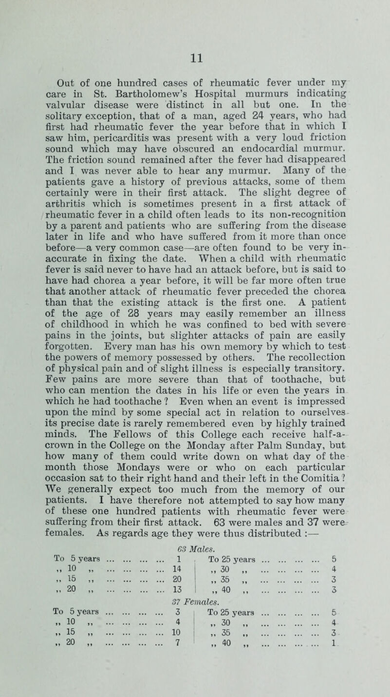 Oat of one hundred cases of rheumatic fever under my care in St. Bartholomew’s Hospital murmurs indicating valvular disease were distinct in all but one. In the solitary exception, that of a man, aged 24 years, who had first had rheumatic fever the year before that in which I saw him, pericarditis was present with a very loud friction sound which may have obscured an endocardial murmur. The friction sound remained after the fever had disappeared and I was never able to hear any murmur. Many of the patients gave a history of previous attacks, some of them certainly were in their first attack. The slight degree of arthritis which is sometimes present in a first attack of rheumatic fever in a child often leads to its non-recognition by a parent and patients who are suffering from the disease later in life and who have suffered from it more than once before—a very common case—are often found to be very in- accurate in fixing the date. When a child with rheumatic fever is said never to have had an attack before, but is said to have had chorea a year before, it will be far more often true that another attack of rheumatic fever preceded the chorea than that the existing attack is the first one. A patient of the age of 28 years may easily remember an illness of childhood in which he was confined to bed with severe pains in the joints, but slighter attacks of pain are easily forgotten. Every man has his own memory by which to test the powers of memory possessed by others. The recollection of physical pain and of slight illness is especially transitory. Few pains are more severe than that of toothache, but who can mention the dates in his life or even the years in which he had toothache ? Even when an event is impressed upon the mind by some special act in relation to ourselves its precise date is rarely remembered even by highly trained minds. The Fellows of this College each receive half-a- crown in the College on the Monday after Palm Sunday, but how many of them could write down on what day of the month those Mondays were or who on each particular occasion sat to their right hand and their left in the Comitia ? We generally expect too much from the memory of our patients. I have therefore not attempted to say how many of these one hundred patients with rheumatic fever were suffering from their first attack. 63 were males and 37 were females. As regards age they were thus distributed :— 63 Males. To 5 years 1 To 25 years 5 ,, 10 „ 14 „ 30 4 „ 15 ,, 20 „ 35 3 20 „ 13 „ 40 3 37 Females. To 5 years 3 To 25 years 5 „ 10 „ 4 I „ 30 4 „ 15 „ 10 „ 35 3 „ 20 7 „ 40 1