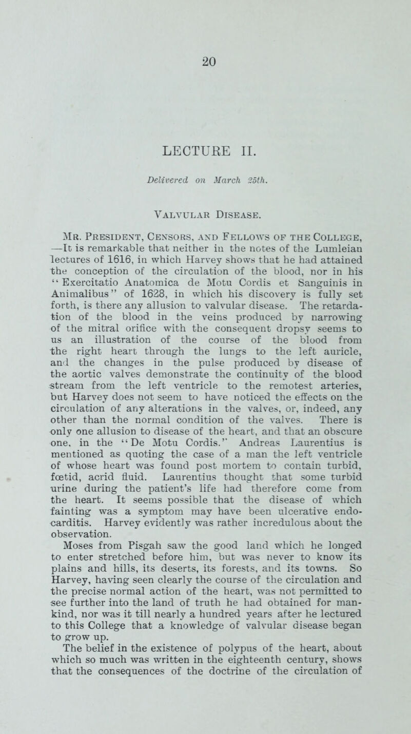 LECTURE II. Delivered on March 25th. Valvular Disease. Mr. President, Censors, and Fellows of the College, —It is remarkable that neither in the notes of the Lumleian lectures of 1616, in which Harvey shows that he had attained the conception of the circulation of the blood, nor in his “ Exercitatio Anatomica de Motu Cordis et Sanguinis in Animalibus” of 1628, in which his discovery is fully set forth, is there any allusion to valvular disease. The retarda- tion of the blood in the veins produced by narrowing of the mitral orifice with the consequent dropsy seems to us an illustration of the course of the blood from the right heart through the lungs to the left auricle, and the changes in the pulse produced by disease of the aortic valves demonstrate the continuity of the blood stream from the left ventricle to the remotest arteries, but Harvey does not seem to have noticed the effects on the circulation of any alterations in the valves, or, indeed, any other than the normal condition of the valves. There is only one allusion to disease of the heart, and that an obscure one, in the “ De Motu Cordis.’’ Andreas Laurentius is mentioned as quoting the case of a man the left ventricle of whose heart was found post mortem to contain turbid, foetid, acrid fluid. Laurentius thought that some turbid urine during the patient’s life had therefore come from the heart. It seems possible that the disease of which fainting was a symptom may have been ulcerative endo- carditis. Harvey evidently was rather incredulous about the observation. Moses from Pisgah saw the good land which he longed to enter stretched before him, but was never to know its plains and hills, its deserts, its forests, and its towns. So Harvey, having seen clearly the course of the circulation and the precise normal action of the heart, was not permitted to see further into the land of truth he had obtained for man- kind, nor was it till nearly a hundred years after he lectured to this College that a knowledge of valvular disease began to grow up. The belief in the existence of polypus of the heart, about which so much was written in the eighteenth century, shows that the consequences of the doctrine of the circulation of