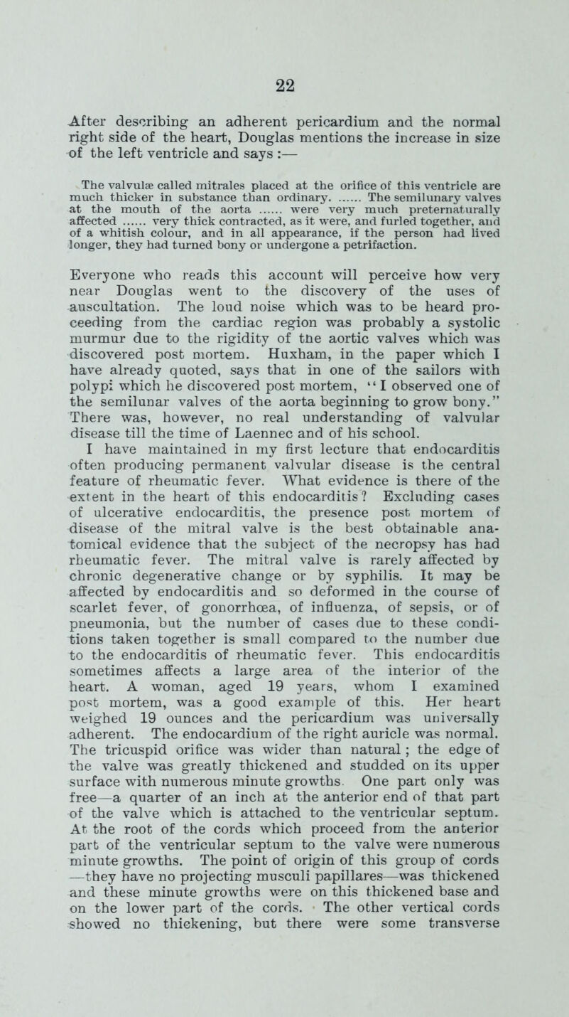 After describing an adherent pericardium and the normal right side of the heart, Douglas mentions the increase in size of the left ventricle and says :— The valvulse called mitrales placed at the orifice of this ventricle are much thicker in substance than ordinary The semilunary valves at the mouth of the aorta were very much preternaturally affected very thick contracted, as it were, and furled together, and of a whitish colour, and in all appearance, if the person had lived longer, they had turned bony or undergone a petrifaction. Everyone who reads this account will perceive how very near Douglas went to the discovery of the uses of auscultation. The loud noise which was to be heard pro- ceeding from the cardiac region was probably a systolic murmur due to the rigidity of tne aortic valves which was discovered post mortem. Huxham, in the paper which I have already quoted, says that in one of the sailors with polypi which he discovered post mortem, “ I observed one of the semilunar valves of the aorta beginning to grow bony.” There was, however, no real understanding of valvular disease till the time of Laennec and of his school. I have maintained in my first lecture that endocarditis often producing permanent valvular disease is the central feature of rheumatic fever. What evidence is there of the extent in the heart of this endocarditis? Excluding cases of ulcerative endocarditis, the presence post mortem of disease of the mitral valve is the best obtainable ana- tomical evidence that the subject of the necropsy has had rheumatic fever. The mitral valve is rarely affected by chronic degenerative change or by syphilis. It may be affected by endocarditis and so deformed in the course of scarlet fever, of gonorrhoea, of influenza, of sepsis, or of pneumonia, but the number of cases due to these condi- tions taken together is small compared to the number due to the endocarditis of rheumatic fever. This endocarditis sometimes affects a large area of the interior of the heart. A woman, aged 19 years, whom I examined post mortem, was a good example of this. Her heart weighed 19 ounces and the pericardium was universally adherent. The endocardium of the right auricle was normal. The tricuspid orifice was wider than natural; the edge of the valve was greatly thickened and studded on its upper surface with numerous minute growths. One part only was free—a quarter of an inch at the anterior end of that part of the valve which is attached to the ventricular septum. At the root of the cords which proceed from the anterior part of the ventricular septum to the valve were numerous minute growths. The point of origin of this group of cords —they have no projecting musculi papillares—was thickened and these minute growths were on this thickened base and on the lower part of the cords. The other vertical cords showed no thickening, but there were some transverse