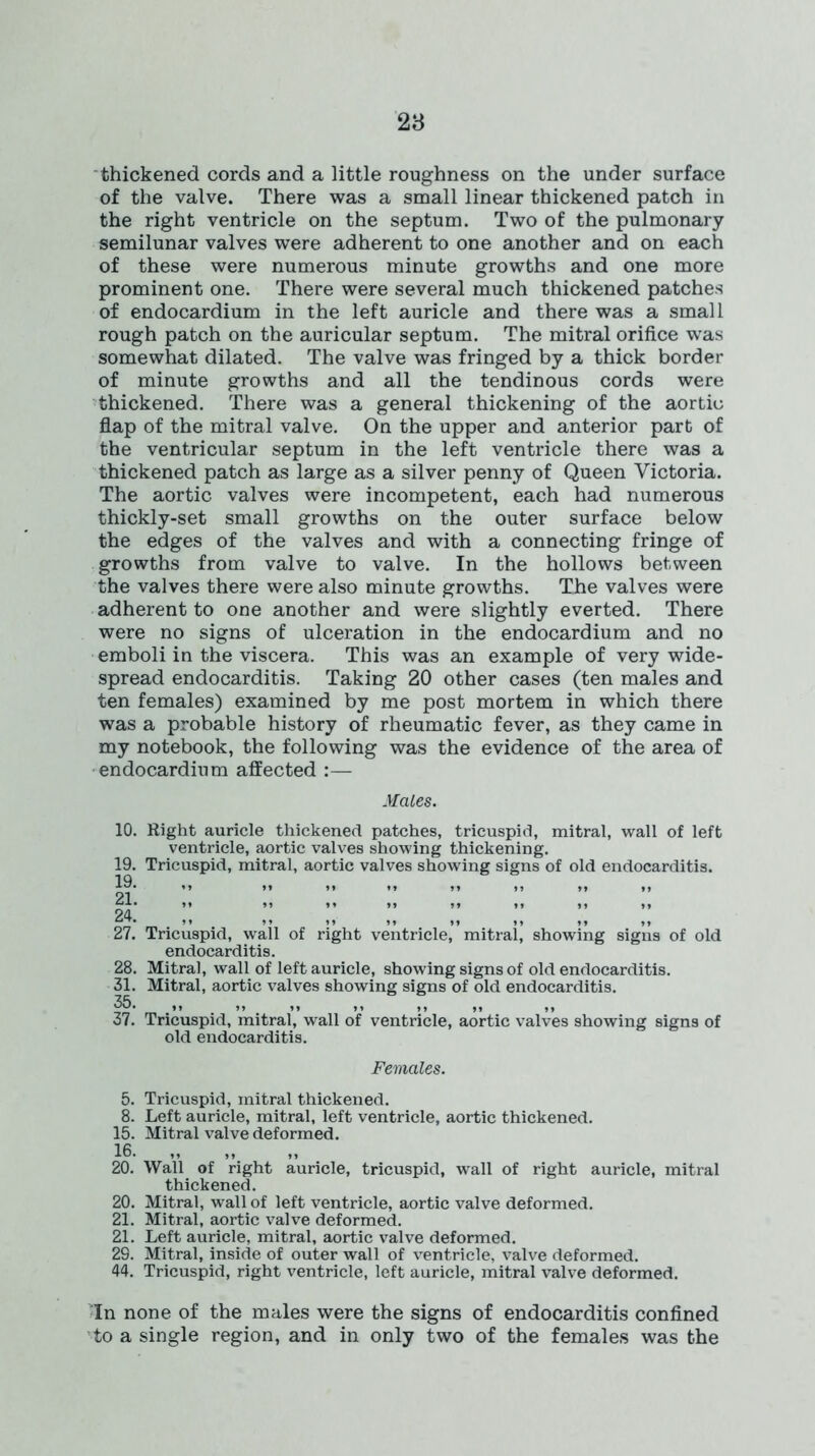 thickened cords and a little roughness on the under surface of the valve. There was a small linear thickened patch in the right ventricle on the septum. Two of the pulmonary semilunar valves were adherent to one another and on each of these were numerous minute growths and one more prominent one. There were several much thickened patches of endocardium in the left auricle and there was a small rough patch on the auricular septum. The mitral orifice was somewhat dilated. The valve was fringed by a thick border of minute growths and all the tendinous cords were thickened. There was a general thickening of the aortic flap of the mitral valve. On the upper and anterior part of the ventricular septum in the left ventricle there was a thickened patch as large as a silver penny of Queen Victoria. The aortic valves were incompetent, each had numerous thickly-set small growths on the outer surface below the edges of the valves and with a connecting fringe of growths from valve to valve. In the hollows between the valves there were also minute growths. The valves were adherent to one another and were slightly everted. There were no signs of ulceration in the endocardium and no emboli in the viscera. This was an example of very wide- spread endocarditis. Taking 20 other cases (ten males and ten females) examined by me post mortem in which there was a probable history of rheumatic fever, as they came in my notebook, the following was the evidence of the area of endocardium affected :— Males. 10. Right auricle thickened patches, tricuspid, mitral, wall of left ventricle, aortic valves showing thickening. 19. Tricuspid, mitral, aortic valves showing signs of old endocarditis. 19. 21. 24. 27. Tricuspid, wall of right ventricle, mitral, showing signs of old endocarditis. 28. Mitral, wall of left auricle, showing signs of old endocarditis. 31. Mitral, aortic valves showing signs of old endocarditis. 35. ,, ,, ,, ,, ,, ,, ,, 37. Tricuspid, mitral, wall of ventricle, aortic valves showing signs of old endocarditis. Females. 5. Tricuspid, mitral thickened. 8. Left auricle, mitral, left ventricle, aortic thickened. 15. Mitral valve deformed. 16. 20. Wall of right auricle, tricuspid, wall of right auricle, mitral thickened. 20. Mitral, wall of left ventricle, aortic valve deformed. 21. Mitral, aortic valve deformed. 21. Left auricle, mitral, aortic valve deformed. 29. Mitral, inside of outer wall of ventricle, valve deformed. 44. Tricuspid, right ventricle, left auricle, mitral valve deformed. In none of the males were the signs of endocarditis confined to a single region, and in only two of the females was the