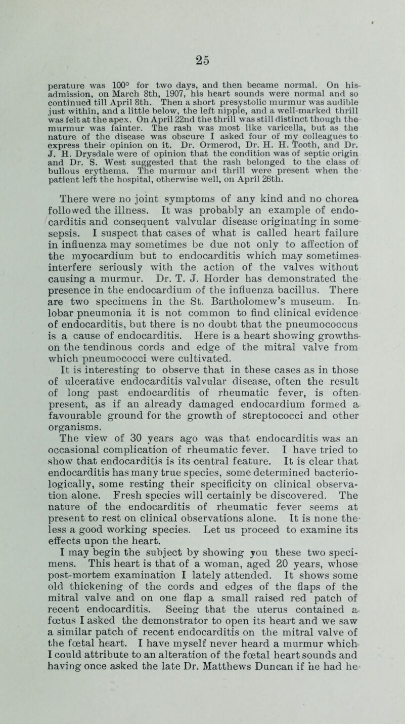 perature was 100° for two days, and then became normal. On his- admission, on March 8th, 1907, his heart sounds were normal and so continued till April 8th. Then a short presystolic murmur was audible .just within, and a little below, the left nipple, and a well-marked thrill was felt at the apex. On April 22nd the thrill was still distinct though the murmur was fainter. The rash was most like varicella, but as the nature of the disease was obscure I asked four of my colleagues to express their opinion on it. Dr. Ormerod, Dr. H. H. Tooth, and Dr. J. H. Drysdale were of opinion that the condition was of septic origin and Dr. S. West suggested that the rash belonged to the class of bullous erythema. The murmur and thrill were present when the patient left the hospital, otherwise well, on April 26th. There were no joint symptoms of any kind and no chorea followed the illness. It was probably an example of endo- carditis and consequent valvular disease originating in some sepsis. I suspect that cases of what is called heart failure in influenza may sometimes be due not only to affection of the myocardium but to endocarditis which may sometimes interfere seriously with the action of the valves without causing a murmur. Dr. T. J. Horder has demonstrated the presence in the endocardium of the influenza bacillus. There are two specimens in the St. Bartholomew’s museum. In lobar pneumonia it is not common to find clinical evidence of endocarditis, but there is no doubt that the pneumococcus is a cause of endocarditis. Here is a heart showing growths- on the tendinous cords and edge of the mitral valve from which pneumococci were cultivated. It is interesting to observe that in these cases as in those of ulcerative endocarditis valvular disease, often the result of long past endocarditis of rheumatic fever, is often present, as if an already damaged endocardium formed a favourable ground for the growth of streptococci and other organisms. The view of 30 years ago was that endocarditis was an occasional complication of rheumatic fever. I have tried to show that endocarditis is its central feature. It is clear that endocarditis has many true species, some determined bacterio- logically, some resting their specificity on clinical observa- tion alone. Fresh species will certainly be discovered. The nature of the endocarditis of rheumatic fever seems at present to rest on clinical observations alone. It is none the- less a good working species. Let us proceed to examine its effects upon the heart. I may begin the subject by showing you these two speci- mens. This heart is that of a woman, aged 20 years, whose post-mortem examination I lately attended. It shows some old thickening of the cords and edges of the flaps of the mitral valve and on one flap a small raised red patch of recent endocarditis. Seeing that the uterus contained a* foetus I asked the demonstrator to open its heart and we saw a similar patch of recent endocarditis on the mitral valve of the foetal heart. I have myself never heard a murmur which I could attribute to an alteration of the foetal heart sounds and having once asked the late Dr. Matthews Duncan if he had he