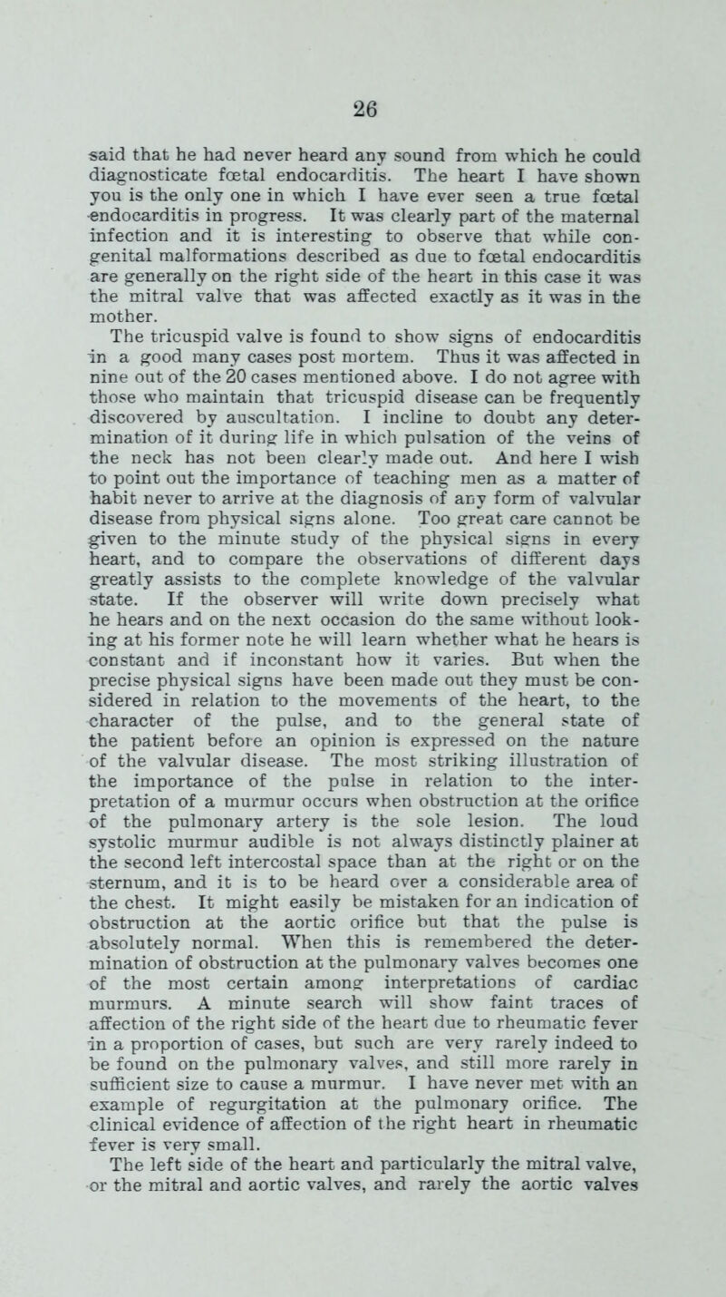 said that he had never heard any sound from which he could diagnosticate foetal endocarditis. The heart I have shown you is the only one in which I have ever seen a true foetal •endocarditis in progress. It was clearly part of the maternal infection and it is interesting to observe that while con- genital malformations described as due to foetal endocarditis are generally on the right side of the heart in this case it was the mitral valve that was affected exactly as it was in the mother. The tricuspid valve is found to show signs of endocarditis in a good many cases post mortem. Thus it was affected in nine out of the 20 cases mentioned above. I do not agree with those who maintain that tricuspid disease can be frequently discovered by auscultation. I incline to doubt any deter- mination of it during life in which pulsation of the veins of the neck has not been clearly made out. And here I wish to point out the importance of teaching men as a matter of habit never to arrive at the diagnosis of any form of valvular disease from physical signs alone. Too great care cannot be given to the minute study of the physical signs in every heart, and to compare the observations of different days greatly assists to the complete knowledge of the valvular state. If the observer will write down precisely what he hears and on the next occasion do the same without look- ing at his former note he will learn whether what he hears is constant and if inconstant how it varies. But when the precise physical signs have been made out they must be con- sidered in relation to the movements of the heart, to the character of the pulse, and to the general state of the patient before an opinion is expressed on the nature of the valvular disease. The most striking illustration of the importance of the pulse in relation to the inter- pretation of a murmur occurs when obstruction at the orifice of the pulmonary artery is the sole lesion. The loud systolic murmur audible is not always distinctly plainer at the second left intercostal space than at the right or on the sternum, and it is to be heard over a considerable area of the chest. It might easily be mistaken for an indication of obstruction at the aortic orifice but that the pulse is absolutely normal. When this is remembered the deter- mination of obstruction at the pulmonary valves becomes one of the most certain among interpretations of cardiac murmurs. A minute search will show faint traces of affection of the right side of the heart due to rheumatic fever in a proportion of cases, but such are very rarely indeed to be found on the pulmonary valves, and still more rarely in sufficient size to cause a murmur. I have never met with an example of regurgitation at the pulmonary orifice. The clinical evidence of affection of the right heart in rheumatic fever is very small. The left side of the heart and particularly the mitral valve, or the mitral and aortic valves, and rarely the aortic valves