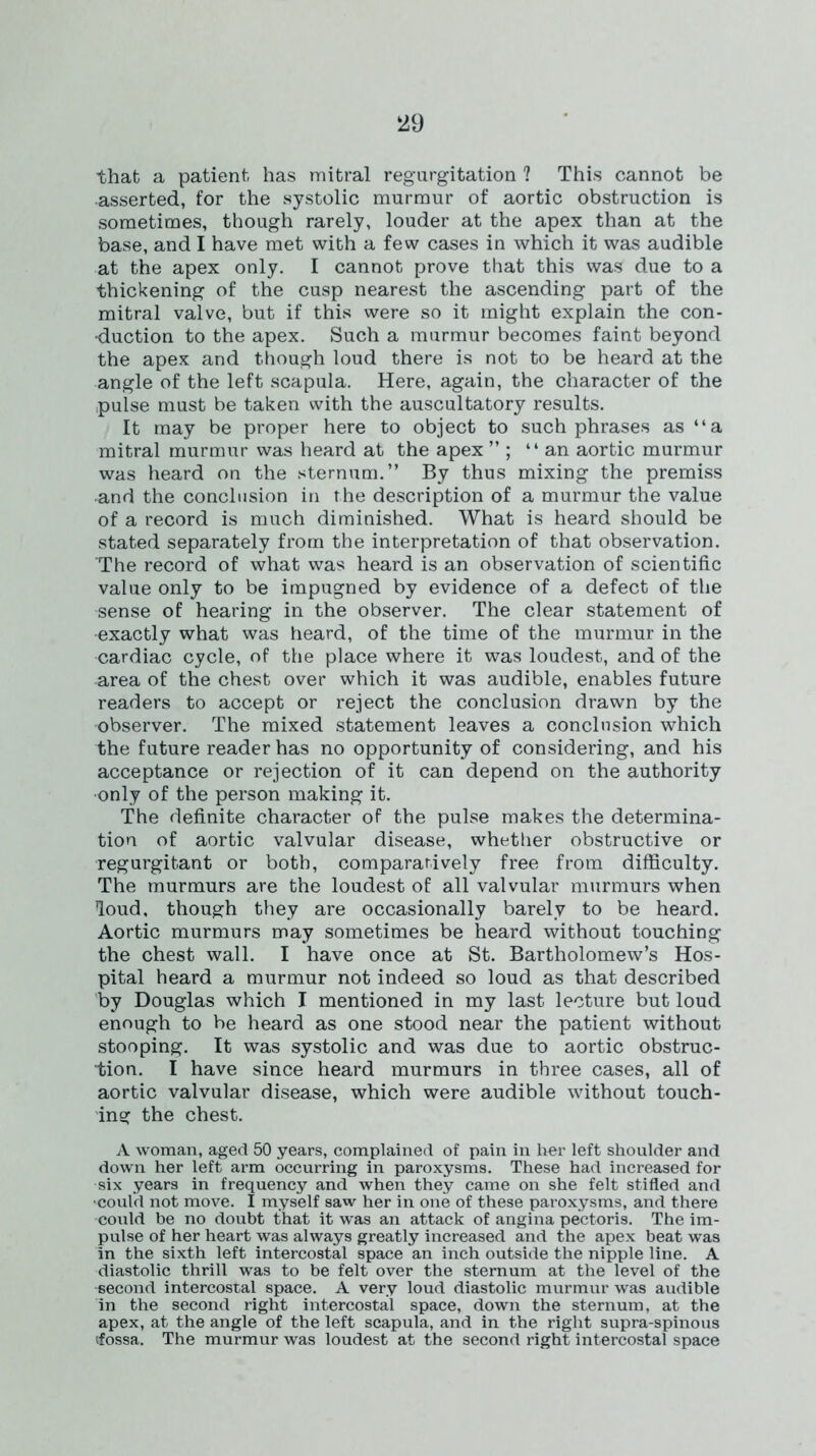 ‘29 that a patient has mitral regurgitation ? This cannot be asserted, for the systolic murmur of aortic obstruction is sometimes, though rarely, louder at the apex than at the base, and I have met with a few cases in which it was audible at the apex only. I cannot prove that this was due to a thickening of the cusp nearest the ascending part of the mitral valve, but if this were so it might explain the con- duction to the apex. Such a murmur becomes faint beyond the apex and though loud there is not to be heard at the angle of the left scapula. Here, again, the character of the pulse must be taken with the auscultatory results. It may be proper here to object to such phrases as “a mitral murmur was heard at the apex ” ; “an aortic murmur was heard on the sternum.” By thus mixing the premiss •and the conclusion in the description of a murmur the value of a record is much diminished. What is heard should be stated separately from the interpretation of that observation. The record of what was heard is an observation of scientific value only to be impugned by evidence of a defect of the sense of hearing in the observer. The clear statement of •exactly what was heard, of the time of the murmur in the cardiac cycle, of the place where it was loudest, and of the area of the chest over which it was audible, enables future readers to accept or reject the conclusion drawn by the •observer. The mixed statement leaves a conclusion which the future reader has no opportunity of considering, and his acceptance or rejection of it can depend on the authority •only of the person making it. The definite character of the pulse makes the determina- tion of aortic valvular disease, whether obstructive or regurgitant or both, comparatively free from difficulty. The murmurs are the loudest of all valvular murmurs when loud, though they are occasionally barely to be heard. Aortic murmurs may sometimes be heard without touching the chest wall. I have once at St. Bartholomew’s Hos- pital heard a murmur not indeed so loud as that described by Douglas which I mentioned in my last lecture but loud enough to be heard as one stood near the patient without stooping. It was systolic and was due to aortic obstruc- tion. I have since heard murmurs in three cases, all of aortic valvular disease, which were audible without touch- ing the chest. A woman, aged 50 years, complained of pain in liter left shoulder and down her left arm occurring in paroxysms. These had increased for six years in frequency and when they came on she felt stifled and ■could not move. I myself saw her in one of these paroxysms, and there could be no doubt that it was an attack of angina pectoris. The im- pulse of her heart was always greatly increased and the apex beat was in the sixth left intercostal space an inch outside the nipple line. A diastolic thrill was to be felt over the sternum at the level of the second intercostal space. A very loud diastolic murmur was audible in the second right intercostal space, down the sternum, at the apex, at the angle of the left scapula, and in the right supra-spinous (fossa. The murmur was loudest at the second right intercostal space