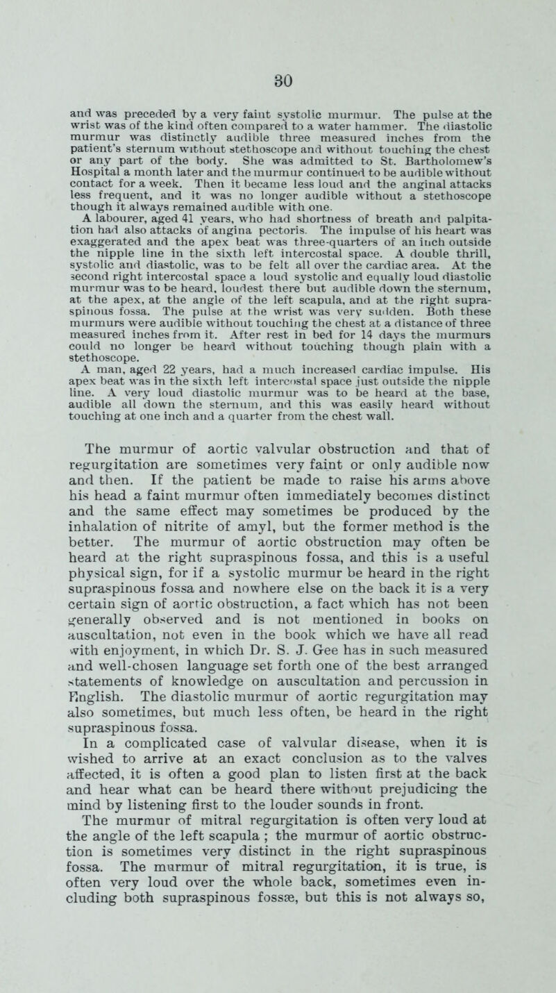 and was preceded by a very faint systolic murmur. The pulse at the wrist was of the kind often compared to a water hammer. The diastolic murmur was distinctly audible three measured inches from the patient’s sternum without stethoscope and without touching the chest or any part of the body. She was admitted to St. Bartholomew’s Hospital a month later and the murmur continued to be audible without contact for a week. Then it became less loud and the anginal attacks less frequent, and it was no longer audible without a stethoscope though it always remained audible with one. A labourer, aged 41 years, who had shortness of breath and palpita- tion had also attacks of angina pectoris. The impulse of his heart was exaggerated and the apex beat was three-quarters of an inch outside the nipple line in the sixth left intercostal space. A double thrill, systolic and diastolic, was to be felt all over the cardiac area. At the second right intercostal space a loud systolic and equally loud diastolic murmur was to be heard, loudest there but audible down the sternum, at the apex, at the angle of the left scapula, and at the right supra- spinous fossa. The pulse at the wrist was very sudden. Both these murmurs were audible without touching the chest at a distance of three measured inches from it. After rest in bed for 14 days the murmurs could no longer be heard without touching though plain with a stethoscope. A man, aged 22 years, had a much increased cardiac impulse. His apex beat was in the sixth left intercostal space just outside the nipple line. A very loud diastolic murmur was to be heard at the base, audible all down the sternum, and this was easily heard without touching at one inch and a quarter from the chest wall. The murmur of aortic valvular obstruction and that of regurgitation are sometimes very faint or only audible now and then. If the patient be made to raise his arms above his head a faint murmur often immediately becomes distinct and the same effect may sometimes be produced by the inhalation of nitrite of amyl, but the former method is the better. The murmur of aortic obstruction may often be heard at the right supraspinous fossa, and this is a useful physical sign, for if a systolic murmur be heard in the right supraspinous fossa and nowhere else on the back it is a very certain sign of aortic obstruction, a fact which has not been generally observed and is not mentioned in books on auscultation, not even in the book which we have all read with enjoyment, in which Dr. S. J. G-ee has in such measured and well-chosen language set forth one of the best arranged statements of knowledge on auscultation and percussion in English. The diastolic murmur of aortic regurgitation may also sometimes, but much less often, be heard in the right supraspinous fossa. In a complicated case of valvular disease, when it is wished to arrive at an exact conclusion as to the valves affected, it is often a good plan to listen first at the back and hear what can be heard there without prejudicing the mind by listening first to the louder sounds in front. The murmur of mitral regurgitation is often very loud at the angle of the left scapula ; the murmur of aortic obstruc- tion is sometimes very distinct in the right supraspinous fossa. The murmur of mitral regurgitation, it is true, is often very loud over the whole back, sometimes even in- cluding both supraspinous fossae, but this is not always so,