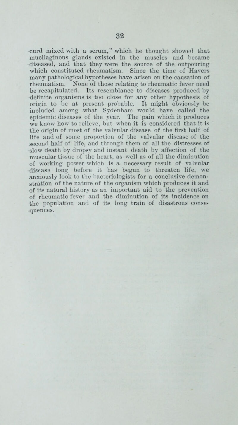 curd mixed with a serum,” which he thought showed that mucilaginous glands existed in the muscles and became diseased, and that they were the source of the outpouring which constituted rheumatism. Since the time of Havers many pathological hypotheses have arisen on the causation of rheumatism. None of those relating to rheumatic fever need be recapitulated. Its resemblance to diseases produced by definite organisms is too close for any other hypothesis of origin to be at present probable. It might obviously be included among what Sydenham would have called the epidemic diseases of the year. The pain which it produces we know how to relieve, but when it is considered that it is the origin of most of the valvular disease of the first half of life and of some proportion of the valvular disease of the second half of life, and through them of all the distresses of slow death by dropsy and instant death by affection of the muscular tissue of the heart, as well as of all the diminution of working power which is a necessary result of valvular disease long before it has begun to threaten life, we anxiously look to the bacteriologists for a conclusive demon- stration of the nature of the organism which produces it and of its natural history as an important aid to the prevention of rheumatic fever and the diminution of its incidence on the population and of its long train of disastrous conse- quences.