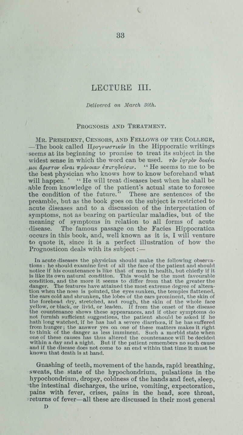 LECTURE III. Delivered on March 30th. Prognosis and Treatment. Mr. President, Censors, and Fellows of the College, —The book called UpoyvucrTiKSv in the Hippocratic writings seems at its beginning to promise to treat its subject in the widest sense in which the word can be used. t6v ir}Tpbv dontei piOL &pi<jTov efoai irpbvoLav emT^beiaiv. “ He seems to me to be the best physician who knows how to know beforehand what will happen. ’ * ‘ He will treat diseases best when he shall be able from knowledge of the patient’s actual state to foresee the condition of the future.” These are sentences of the preamble, but as the book goes on the subject is restricted to acute diseases and to a discussion of the interpretation of symptoms, not as bearing on particular maladies, but of the meaning of symptoms in relation to all forms of acute disease. The famous passage on the Facies Hippocratica occurs in this book, and, well known as it is, I will venture to quote it, since it is a perfect illustration of how the Prognosticon deals with its subject:— In acute diseases the physician should make the following observa- tions : he should examine first of all the face of the patient and should notice if his countenance is like that of men in health, but chiefly if it is like its own natural condition. This would be the most favourable condition, and the more it seems to differ from that the greater the danger. The features have attained the most extreme degree of altera- tion when the nose is pointed, the eyes sunken, the temples flattened, the ears cold and shrunken, the lobes of the ears prominent, the skin of the forehead dry, stretched, and rough, the skin of the whole face yellow, or black, or livid, or leaden. If from the onset of the disease the countenance shows these appearances, and if other symptoms do not furnish sufficient suggestions, the patient should be asked if he hath long watched, if he has had a severe diarrhoea, if he has suffered from hunger; the answer yes on one of these matters makes it right to think of the danger as less imminent. Such a morbid state when one of these causes has thus altered the countenance will be decided within a day and a night. But if the patient remembers no such cause and if the disease does not come to an end within that time it must be known that death is at hand. Gnashing of teeth, movement of the hands, rapid breathing, sweats, the state of the hypochondrium, pulsations in the hypochondrium, dropsy, coldness of the hands and feet, sleep, the intestinal discharges, the urine, vomiting, expectoration, pains with fever, crises, pains in the head, sore throat, returns of fever—all these are discussed in their most general D
