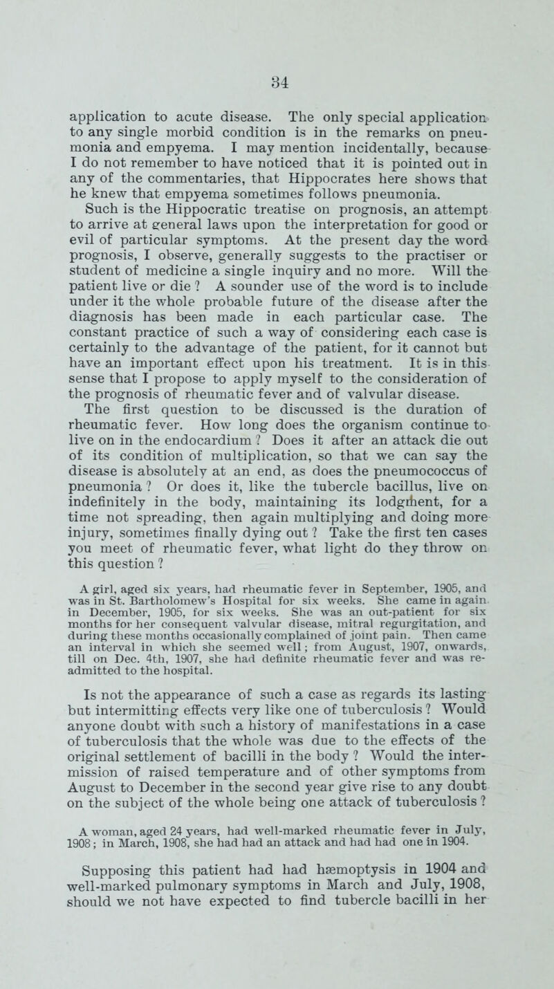 application to acute disease. The only special application to any single morbid condition is in the remarks on pneu- monia and empyema. I may mention incidentally, because I do not remember to have noticed that it is pointed out in any of the commentaries, that Hippocrates here shows that he knew that empyema sometimes follows pneumonia. Such is the Hippocratic treatise on prognosis, an attempt to arrive at general laws upon the interpretation for good or evil of particular symptoms. At the present day the word prognosis, I observe, generally suggests to the practiser or student of medicine a single inquiry and no more. Will the patient live or die ? A sounder use of the word is to include under it the whole probable future of the disease after the diagnosis has been made in each particular case. The constant practice of such a way of considering each case is certainly to the advantage of the patient, for it cannot but have an important effect upon his treatment. It is in this sense that I propose to apply myself to the consideration of the prognosis of rheumatic fever and of valvular disease. The first question to be discussed is the duration of rheumatic fever. How long does the organism continue to live on in the endocardium ? Does it after an attack die out of its condition of multiplication, so that we can say the disease is absolutely at an end, as does the pneumococcus of pneumonia ? Or does it, like the tubercle bacillus, live on indefinitely in the body, maintaining its lodgrhent, for a time not spreading, then again multiplying and doing more injury, sometimes finally dying out ? Take the first ten cases you meet of rheumatic fever, what light do they throw on this question ? A girl, aged six years, had rheumatic fever in September, 1905, and was in St. Bartholomew’s Hospital for six weeks. She came in again in December, 1905, for six weeks. She was an out-patient for six months for her consequent valvular disease, mitral regurgitation, and during these months occasionally complained of joint pain. Then came an interval in which she seemed well; from August, 1907, onwards, till on Dec. 4th, 1907, she had definite rheumatic fever and was re- admitted to the hospital. Is not the appearance of such a case as regards its lasting but intermitting effects very like one of tuberculosis ? Would anyone doubt with such a history of manifestations in a case of tuberculosis that the whole was due to the effects of the original settlement of bacilli in the body ? Would the inter- mission of raised temperature and of other symptoms from August to December in the second year give rise to any doubt on the subject of the whole being one attack of tuberculosis ? A woman, aged 24 years, had well-marked rheumatic fever in July, 1908; in March, 1908, she had had an attack and had had one in 1904. Supposing this patient had had haemoptysis in 1904 and well-marked pulmonary symptoms in March and July, 1908, should we not have expected to find tubercle bacilli in her