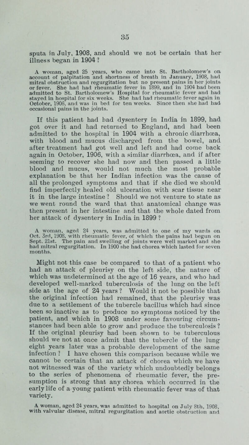 sputa in July, 1908, and should we not be certain that her illness began in 1904 ? A woman, aged 25 years, who came into St. Bartholomew’s on account of palpitation and shortness of breath in January, 1908, had mitral obstruction and regurgitation but no present pains in her joints or fever. She had had rheumatic fever in 1899, and in 1904 had been admitted to St. Bartholomew’s Hospital for rheumatic fever and had stayed in hospital for six weeks. She had had rheumatic fever again in October, 1906, and was in bed for ten weeks. Since then she had had occasional pains in the joints. If this patient had had dysentery in India in 1899, had got over it and had returned to England, and had been admitted to the hospital in 1904 with a chronic diarrhoea, with blood and mucus discharged from the bowel, and after treatment had got well and left and had come back again in October, 1906, with a similar diarrhoea, and if after seeming to recover she had now and then passed a little blood and mucus, would not much the most probable explanation be that her Indian infection was the cause of all the prolonged symptoms and that if she died we should find imperfectly healed old ulceration with scar tissue near it in the large intestine ? Should we not venture to state as we went round the ward that that anatomical change was then present in her intestine and that the whole dated from her attack of dysentery in India in 1899 ? A woman, aged 24 years, was admitted to one of my wards on Oct. 3rd, 1908, with rheumatic fever, of which the pains had begun on Sept. 21st. The pain and swelling of joints were well marked and she had mitral regurgitation. In 1900 she had chorea which lasted for seven months. Might not this case be compared to that of a patient who had an attack of pleurisy on the left side, the nature of which was undetermined at the age of 16 years, and who had developed well-marked tuberculosis of the lung on the left side at the age of 24 years ? Would it not be possible that the original infection had remained, that the pleurisy was due to a settlement of the tubercle bacillus which had since been so inactive as to produce no symptoms noticed by the patient, and which in 1908 under some favouring circum- stances had been able to grow and produce the tuberculosis ? If the original pleurisy had been shown to be tuberculous should we not at once admit that the tubercle of the lung eight years later was a probable development of the same infection ? I have chosen this comparison because while we cannot be certain that an attack of chorea which we have not witnessed was of the variety which undoubtedly belongs to the series of phenomena of rheumatic fever, the pre- sumption is strong that any chorea which occurred in the early life of a young patient with rheumatic fever was of that variety. A woman, aged 24 years, was admitted to hospital on July 8th, 1908, with valvular disease, mitral regurgitation and aortic obstruction and