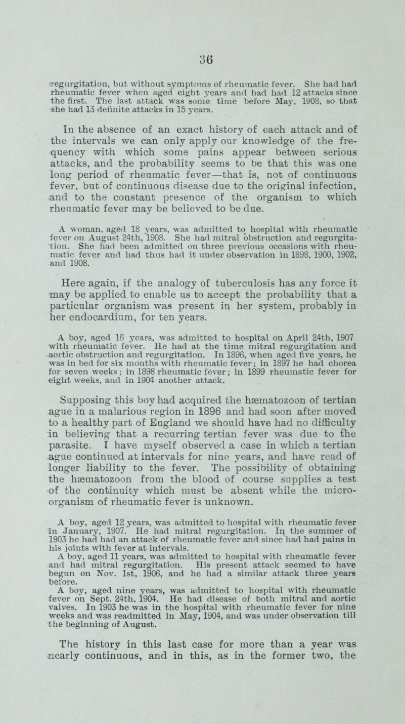 regurgitation, but without symptoms of rheumatic fever. She had had rheumatic fever when aged eight years and had had 12 attacks since the first. The last attack was some time before May, 1908, so that she had 13 definite attacks in 15 years. In the absence of an exact history of each attack and of the intervals we can only apply our knowledge of the fre- quency with which some pains appear between serious attacks, and the probability seems to be that this was one long period of rheumatic fever—that is, not of continuous fever, but of continuous disease due to the original infection, -and to the constant presence of the organism to which rheumatic fever may be believed to be due. A woman, aged 18 years, was admitted to hospital with rheumatic fever on August 24th, 1908. She had mitral obstruction and regurgita- tion. She had been admitted on three previous occasions with rheu- matic fever and had thus had it under observation in 1898, 1900, 1902, and 1908. Here again, if the analogy of tuberculosis has any force it may be applied to enable us to accept the probability that a particular organism was present in her system, probably in her endocardium, for ten years. A boy, aged 16 years, was admitted to hospital on April 24th, 1907 with rheumatic fever. He had at the time mitral regurgitation and ■aortic obstruction and regurgitation. In 1896, when aged five years, he was in bed for six months with rheumatic fever; in 1897 he had chorea for seven weeks; in 1898 rheumatic fever; in 1899 rheumatic fever for eight weeks, and in 1904 another attack. Supposing this boy had acquired the hsematozoon of tertian ague in a malarious region in 1896 and had soon after moved to a healthy part of England we should have had no difficulty in believing that a recurring tertian fever was due to the parasite. I have myself observed a case in which a tertian ague continued at intervals for nine years, and have read of longer liability to the fever. The possibility of obtaining the haematozoon from the blood of course supplies a test •of the continuity which must be absent while the micro- organism of rheumatic fever is unknown. A boy, aged 12 years, was admitted to hospital with rheumatic fever in January, 1907. He had mitral regurgitation. In the summer of 1903 he had had an attack of rheumatic fever and since had had pains in his joints with fever at intervals. A boy, aged 11 years, was admitted to hospital with rheumatic fever and had mitral regurgitation. His present attack seemed to have begun on Nov. 1st, 1906, and he had a similar attack three years before. A boy, aged nine years, was admitted to hospital with rheumatic fever on Sept. 24th, 1904. He had disease of both mitral and aortic valves. In 1903 he was in the hospital with rheumatic fever for nine weeks and was readmitted in May, 1904, and was under observation till the beginning of August. The history in this last case for more than a year was nearly continuous, and in this, as in the former two, the