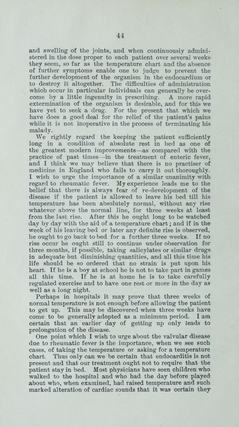 and swelling of the joints, and when continuously admini- stered in the dose proper to each patient over several weeks they seem, so far as the temperature chart and the absence of further symptoms enable one to judge to prevent the further development of the organism in the endocardium or to destroy it altogether. The difficulties of administration which occur in particular individuals can generally be over- come by a little ingenuity in prescribing. A more rapid extermination of the organism is desirable, and for this we have yet to seek a drug. For the present that which we have does a good deal for the relief of the patient’s pains while it is not inoperative in the process of terminating his malady. We rightly regard the keeping the patient sufficiently long in a condition of absolute rest in bed as one of the greatest modern improvements—as compared with the practice of past times—in the treatment of enteric fever, and I think we may believe that there is no practiser of medicine in England who fails to carry it out thoroughly. I wish to urge the importance of a similar unanimity with regard to rheumatic fever. My experience leads me to the belief that there is always fear of re-development of the disease if the patient is allowed to leave his bed till his temperature has been absolutely normal, without any rise whatever above the normal line, for three weeks at least from the last rise. After this he ought long to be watched day by day with the aid of a temperature chart; and if in the week of his leaving bed or later any definite rise is observed, he ought to go back to bed for a further three weeks. If no rise occur he ought still to continue under observation for three months, if possible, taking salicylates or similar drugs in adequate but diminishing quantities, and all this time his life should be so ordered that no strain is put upon his heart. If he is a boy at school he is not to take part in games all this time. If he is at home he is to take carefully regulated exercise and to have one rest or more in the day as well as a long night. Perhaps in hospitals it may prove that three weeks of normal temperature is not enough before allowing the patient to get up. This may be discovered when three weeks have come to be generally adopted as a minimum period. I am certain that an eariier day of getting up only leads to prolongation of the disease. One point which I wish to urge about the valvular disease due to rheumatic fever is the importance, when we see such cases, of taking the temperature or asking for a temperature chart. Thus only can we be certain that endocarditis is not present and that our treatment ought not to require that the patient stay in bed. Most physicians have seen children who walked to the hospital and who had the day before played about who, when examined, had raised temperature and such marked alteration of cardiac sounds that it was certain they