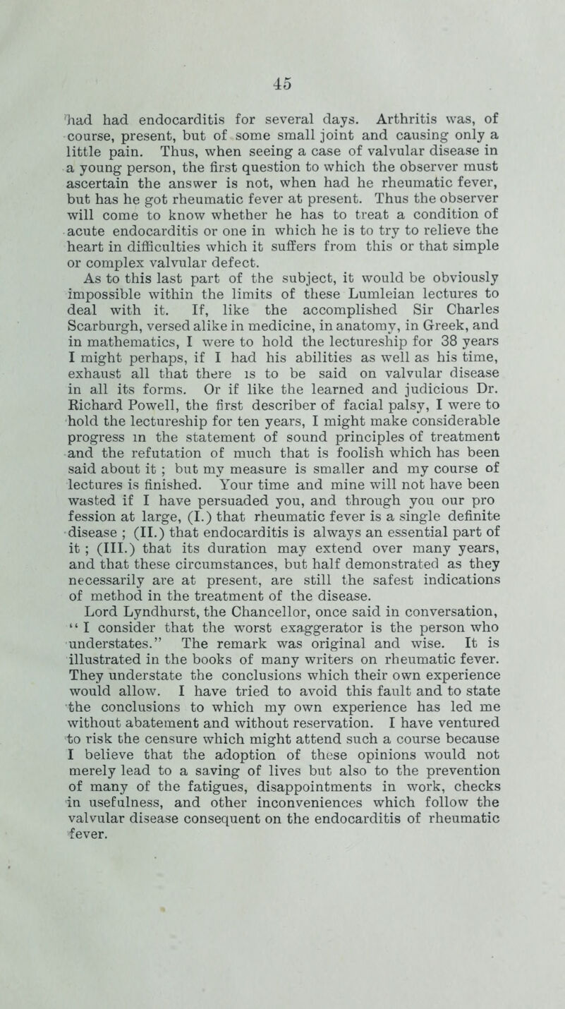 ’had had endocarditis for several days. Arthritis was, of coarse, present, but of some small joint and causing only a little pain. Thus, when seeing a case of valvular disease in a young person, the first question to which the observer must ascertain the answer is not, when had he rheumatic fever, but has he got rheumatic fever at present. Thus the observer will come to know whether he has to treat a condition of acute endocarditis or one in which he is to try to relieve the heart in difficulties which it suffers from this or that simple or complex valvular defect. As to this last part of the subject, it would be obviously impossible within the limits of these Lumleian lectures to deal with it. If, like the accomplished Sir Charles Scarburgh, versed alike in medicine, in anatomy, in Greek, and in mathematics, I were to hold the lectureship for 38 years I might perhaps, if I had his abilities as well as his time, exhaust all that there is to be said on valvular disease in all its forms. Or if like the learned and judicious Dr. Richard Powell, the first describer of facial palsy, I were to hold the lectureship for ten years, I might make considerable progress in the statement of sound principles of treatment and the refutation of much that is foolish which has been said about it ; but my measure is smaller and my course of lectures is finished. Your time and mine will not have been wasted if I have persuaded you, and through you our pro fession at large, (I.) that rheumatic fever is a single definite disease ; (II.) that endocarditis is always an essential part of it ; (III.) that its duration may extend over many years, and that these circumstances, but half demonstrated as they necessarily are at present, are still the safest indications of method in the treatment of the disease. Lord Lyndhurst, the Chancellor, once said in conversation, “ I consider that the worst exaggerator is the person who understates.” The remark was original and wise. It is illustrated in the books of many writers on rheumatic fever. They understate the conclusions which their own experience would allow. I have tried to avoid this fault and to state the conclusions to which my own experience has led me without abatement and without reservation. I have ventured ■to risk the censure which might attend such a course because I believe that the adoption of these opinions would not merely lead to a saving of lives but also to the prevention of many of the fatigues, disappointments in work, checks in usefulness, and other inconveniences which follow the valvular disease consequent on the endocarditis of rheumatic fever.