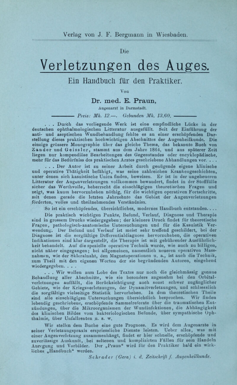 Verlag von J. F. Bergmann in Wiesbaden. Die Verletzungen des Auges. Ein Handbuch für den Praktiker. Von Dr. med. E. Praun, Augenarzt in Darmstadt. Preis: ML 12.—. Gebunden ML 13.60. . . . Durch das vorliegende Werk ist eine empfindliche Lücke in der deutschen ophthalmologischen Litteratur ausgefüllt. Seit der Einführung der anti- und aseptischen Wundbehandlung fehlte es an einer erschöpfenden Dar- stellung dieses praktischen hochwichtigen Abschnittes der Augenheilkunde. Die einzige grössere Monographie über das gleiche Thema, das bekannte Buch von Zander und Geissler, stammt aus dem Jahre 1864, und aus späterer Zeit liegen nur kompendiöse Bearbeitungen des Gegenstandes oder encyklopädische, mehr für das Bedürfniss des praktischen Arztes geschriebene Abhandlungen vor. . . . . . . Der Autor ist zu seiner Arbeit durch genügende eigene klinische und operative Thätigkeit befähigt, was seine zahlreichen Krankengeschichten, unter denen sich kasuistische Uuica finden, beweisen. Er ist in der ungeheueren Litteratur der Augenverletzungen vollkommen bewandert, findet in der Stofffülle sicher das Werthvolle, beherrscht die einschlägigen theoretischen Fragen und zeigt, was kaum hervorzuheben nöthig, für die wichtigen operativen Fortschritte, mit denen gerade die letzten Jahrzehnte das Gebiet der Augenverletzungen förderten, volles und theilnehmendes Verständniss. So ist ein erschöpfendes, übersichtliches, modernes Handbuch entstanden. . . . Die praktisch wichtigen Punkte, Befund, Verlauf, Diagnose und Therapie sind in grossem Drucke wiedergegeben; der kleinere Druck findet für theoretische Fragen, pathologisch-anatomische Untersuchungen und für die Kasuistik Ver- wendung. Der Befund und Verlauf ist meist sehr treffend geschildert, bei der Diagnose ist die sorgfältige Differentialdiagnose hervorzuheben, die operativen Indikationen sind klar dargestellt, die Therapie ist mit gebührender Ausführlich- keit behandelt. Auf die spezielle operative Technik wurde, wie auch zu billigen, nicht näher eingegangen; bei allgemeinen, namentlich neueren operativen Mass- nahmen, wie der Ökleralnaht, den Magnetoperationen u. a., ist auch die Technik, zum Theil mit dea eigenen Worten der sie begründenden Autoren, eingehend wiedergegebeu. . . . . . . Wir wollen zum Lobe des Textes nur noch die gleichmässig genaue Behandlung aller Abschnitte, wie sie besonders angenehm bei den Orbital- verletzungen auffällt, die Berücksichtigung auch sonst schwer zugänglicher Gebiete, wie der Kriegsverletzungen, der Dynamitverletzungen, und schliesslich die sorgfältige vielseitige Statistik hervorheben. In dem theoretischen Theile sind alle einschlägigen Untersuchungen übersichtlich besprochen. Wir finden lebendig geschriebene, erschöpfende Sammelreferate über die traumatischen Ent- zündungen, über die Mikroorganismen der Wundinfektionen, die Abhängigkeit des klinischen Bildes vom bakteriologischen Befunde, über sympathische Oph- thalmie, über Uufallrenten u. s. w. Wir stellen dem Buche eine gute Prognose. Es wird dem Augenärzte in seiner Verletzungspraxis erspriessliche Dienste leisten. Ueber alles, was mit einer Augeuverletzuug Zusammenhänge findet er hier schnelle, erschöpfende und zuverlässige Auskunft, bei seltenen und komplizirteu Fällen für sein Handeln Anregung und Vorbilder. Der „Praun“ wird für den Praktiker bald ein wirk- liches „Handbuch“ werden. Schräder (Gera) i. d. Zeitschrift f. Augenheilkunde.