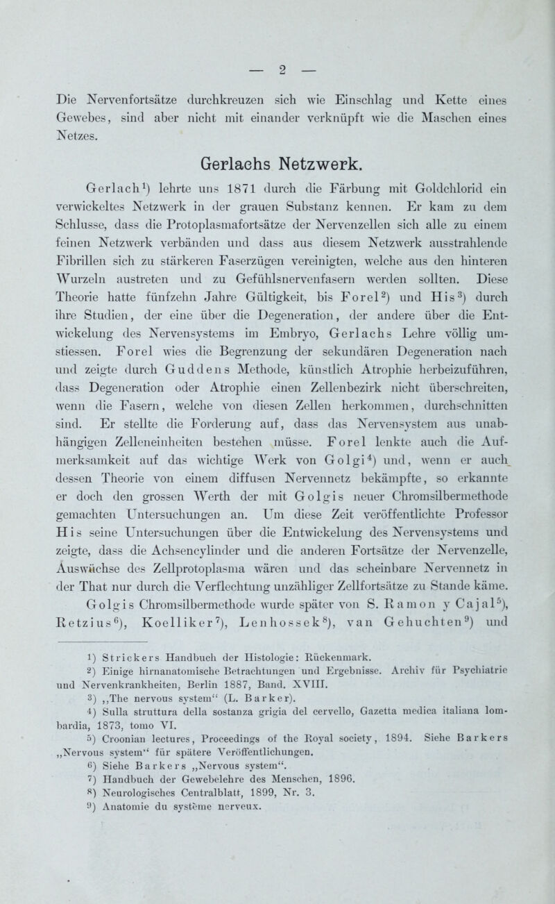 Die Nervenf ortsätze durchkreuzen sich wie Einschlag und Kette eines Gewebes, sind aber nicht mit einander verknüpft wie die Maschen eines Netzes. Gerlaehs Netzwerk. Gerlach1) lehrte uns 1871 durch die Färbung mit Goldchlorid ein verwickeltes Netzwerk in der grauen Substanz kennen. Er kam zu dem Schlüsse, dass die Protoplasmafortsätze der Nervenzellen sich alle zu einem feinen Netzwerk verbänden und dass aus diesem Netzwerk ausstrahlende Fibrillen sich zu stärkeren Faserzügen vereinigten, welche aus den hinteren Wurzeln austreten und zu Gefühlsnervenfasern werden sollten. Diese Theorie hatte fünfzehn Jahre Gültigkeit, bis Forel2) und His3) durch ihre Studien, der eine über die Degeneration, der andere über die Ent- wickelung des Nervensystems im Embryo, Gerlaehs Lehre völlig um- stiessen. Forel wies die Begrenzung der sekundären Degeneration nach und zeigte durch Guddens Methode, künstlich Atrophie herbeizuführen, dass Degeneration oder Atrophie einen Zellenbezirk nicht überschreiten, wenn die Fasern, welche von diesen Zellen herkommen, durchschnitten sind. Er stellte die Forderung auf, dass das Nervensystem aus unab- hängigen Zelleneinheiten bestehen müsse. Forel lenkte auch die Auf- merksamkeit auf das wichtige Werk von Golgi4) und, wenn er auch dessen Theorie von einem diffusen Nervennetz bekämpfte, so erkannte er doch den grossen Werth der mit Golgis neuer Chromsilbermethode gemachten Untersuchungen an. Um diese Zeit veröffentlichte Professor H i s seine Untersuchungen über die Entwickelung des Nervensystems und zeigte, dass die Achsencylinder und die anderen Fortsätze der Nervenzelle, Auswüchse des Zellprotoplasma wären und das scheinbare Nervennetz in der That nur durch die Verflechtung unzähliger Zellfortsätze zu Stande käme. Golgis Chromsilbermethode wurde später von S. ßamon y Caja 15), Retzius6), Koelliker7), Lenhossek8), van Gehuchten9) und 1) Strickers Handbuch der Histologie: Rückenmark. 2) Einige hirnanatomische Betrachtungen und Ergebnisse. Archiv für Psychiatrie und Nervenkrankheiten, Berlin 1887, Band. XVIII. 3) ,,The nervous System“ (L. Barker). 4) Sulla struttura della sostanza grigia del cervello, Gazetta medica italiana lom- bardia, 1873, tomo VI. 5) Croonian lectures, Proceedings of the Royal society, 1894. Siehe Barkers „Nervous System“ für spätere Veröffentlichungen. 6) Siehe Barkers „Nervous System“. 7) Handbuch der Gewebelehre des Menschen, 1896. s) Neurologisches Centralblatt, 1899, Nr. 3. 9) Anatomie du Systeme nerveux.