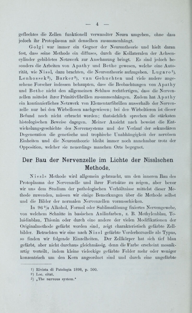 geflechtes die Zellen funktionell verwandter Neura umgeben, ohne dass jedoch ihr Protoplasma mit denselben zusammenhängt. Golgi war immer ein Gegner der Neurontheorie und hielt daran fest, dass seine Methode ein diffuses, durch die Kollateralen der Achsen- cylinder gebildetes Netzwerk zur Anschauung bringt. Es sind jedoch be- sonders die Arbeiten von Apathy und Bethe gewesen, welche eine Auto- rität, wieNissl, dazu brachten, die Neurontheorie aufzugeben. Lugaro1), Lenhossek2), Bark er3), van Gehuchte n und viele andere ange- sehene Forscher indessen behaupten, dass die Beobachtungen von Apathy und Bethe nicht den allgemeinen Schluss rechtfertigen, dass die Nerven- zellen mittelst ihrer Primitivfibrillen Zusammenhängen. Zudem hat Apathy ein kontinuierliches Netzwerk von Elementarfibrillen ausserhalb der Nerven- zelle nur bei den Wirbellosen nachgewiesen; bei den Wirbeltieren ist dieser Befund noch nicht erbracht worden; thatsächlich sprechen die stärksten histologischen Beweise dagegen. Meiner Ansicht nach beweist die Ent- wickelungsgeschichte des Nervensystems und der Verlauf der sekundären Degeneration die genetische und trophische Unabhängigkeit der nervösen Einheiten und die Neurontheorie bleibt immer noch annehmbar trotz der Opposition, welcher sie neuerdings manchen Orts begegnet. Der Bau der Nervenzelle im Lichte der Nisslsehen Methode. Nissls Methode wird allgemein gebraucht, um den inneren Bau des Protoplasma der Nervenzelle und ihrer Fortsätze zu zeigen, aber bevor wir uns dem Studium der pathologischen Verhältnisse mittelst dieser Me- thode zuwenden, müssen wir einige Bemerkungen über die Methode selbst und die Bilder der normalen Nervenzellen vorausschicken. In 96 °/o Alkohol, Formol oder Sublimatlösung fixiertes Nervengewebe, von welchem Schnitte in basischen Anilinfarben, z. B. Methylenblau, To- luidinblau, Thionin oder durch eine andere der vielen Modifikationen der Originalmethode gefärbt worden sind, zeigt charakteristisch gefärbte Zell- bilder. Betrachten wir eine nach N i s s 1 gefärbte Vorderhornzelle als Typus, so finden wir folgende Einzelheiten. Der Zellkörper hat sich tief blau gefärbt, aber nicht durchaus gleichmässig, denn die Farbe erscheint mosaik- artig verteilt, indem kleine vieleckige gefärbte Felder mehr oder weniger konzentrisch um den Kern angeordnet sind und durch eine ungefärbte 1) Rivista di Patologia 1898, p. 500. 2) Loc. citat. 3) „The nervous System.“