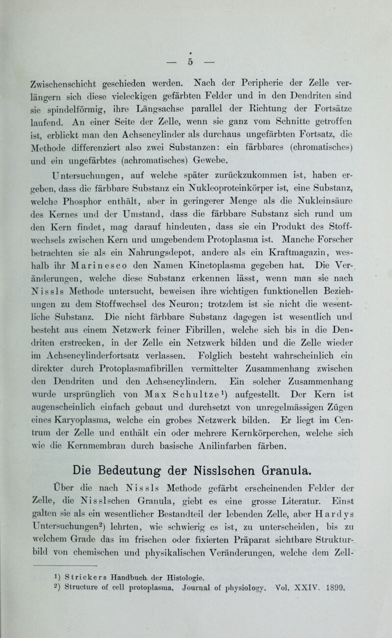 Zwischenschicht geschieden werden. Nach der Peripherie der Zelle ver- längern sich diese vieleckigen gefärbten Felder und in den Dendriten sind sie spindelförmig, ihre Längsachse parallel der Richtung der Fortsätze laufend. An einer Seite der Zelle, wenn sie ganz vom Schnitte getroffen ist, erblickt man den Achsencylinder als durchaus ungefärbten Fortsatz, die Methode differenziert also zwei Substanzen: ein färbbares (chromatisches) und ein ungefärbtes (achromatisches) Gewebe. Untersuchungen, auf welche später zurückzukommen ist, haben er- geben, dass die färbbare Substanz ein Nukleoproteinkörper ist, eine Substanz, welche Phosphor enthält, aber in geringerer Menge als die Nukleinsäure des Kernes und der Umstand, dass die färbbare Substanz sich rund um den Kern findet, mag darauf hindeuten, dass sie ein Produkt des Stoff- wechsels zwischen Kern und umgebendem Protoplasma ist. Manche Forscher betrachten sie als ein Nahrungsdepot, andere als ein Kraftmagazin, wes- halb ihr Marinesco den Namen Kinetoplasma gegeben hat. Die Ver- änderungen, welche diese Substanz erkennen lässt, wenn man sie nach Nissls Methode untersucht, beweisen ihre wichtigen funktionellen Bezieh- ungen zu dem Stoffwechsel des Neuron; trotzdem ist sie nicht die wesent- liche Substanz. Die nicht färbbare Substanz dagegen ist wesentlich und besteht aus einem Netzwerk feiner Fibrillen, welche sich bis in die Den- driten erstrecken, in der Zelle ein Netzwerk bilden und die Zelle wieder im Achsencylinderfortsatz verlassen. Folglich besteht wahrscheinlich ein direkter durch Protoplasmafibrillen vermittelter Zusammenhang zwischen den Dendriten und den Achsencylindern. Ein solcher Zusammenhang wurde ursprünglich von Max Schultze1) aufgestellt. Der Kern ist augenscheinlich einfach gebaut und durchsetzt von unregelmässigen Zügen eines Karyoplasma, welche ein grobes Netzwerk bilden. Er liegt im Cen- trum der Zelle und enthält ein oder mehrere Kernkörperchen, welche sich wie die Kernmembran durch basische Anilinfarben färben. Die Bedeutung der Nisslsehen Granula. Uber die nach Nissls Methode gefärbt erscheinenden Felder der Zelle, die Nisslsehen Granula, giebt es eine grosse Literatur. Einst galten sie als ein wesentlicher Bestandteil der lebenden Zelle, aber Har dys Untersuchungen2) lehrten, wie schwierig es ist, zu unterscheiden, bis zu welchem Grade das im frischen oder fixierten Präparat sichtbare Struktur- bild von chemischen und physikalischen Veränderungen, welche dem Zell- !) Strickers Handbuch der Histologie. 2) Structure of cell protoplasma, Journal of physiology. Vol, XXIV. 1899,