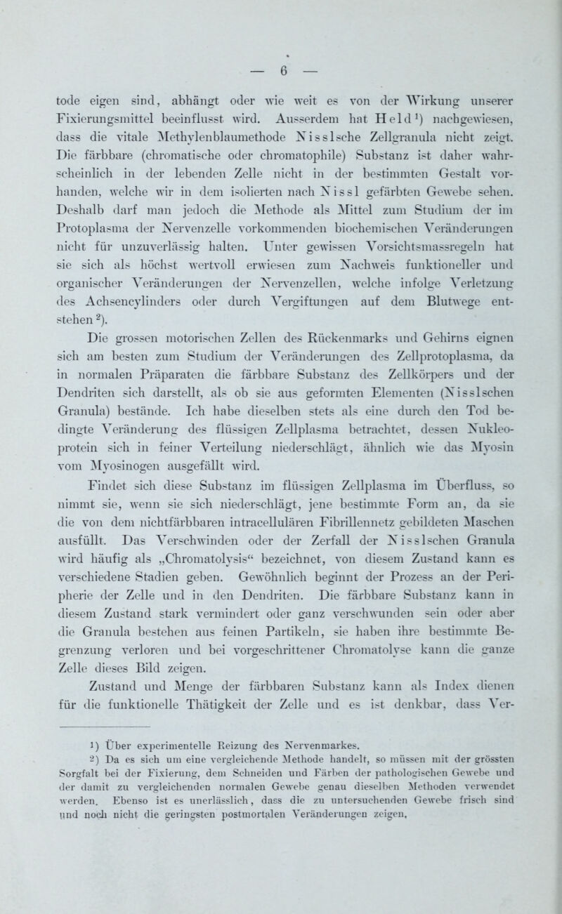 tode eigen sind, abhängt oder wie weit es von der Wirkung unserer Fixierungsmittel beeinflusst wird. Ausserdem hat Held1) naehgewiesen, dass die vitale Methylenblaumethode Nisslsche Zellgranula nicht zeigt. Die färbbare (chromatische oder chromatophile) Substanz ist daher wahr- scheinlich in der lebenden Zelle nicht in der bestimmten Gestalt vor- handen, welche wir in dem isolierten nach X i s s 1 gefärbten Gewebe sehen. Deshalb darf man jedoch die Methode als Mittel zum Studium der im Protoplasma der Nervenzelle vorkommenden biochemischen Veränderungen nicht für unzuverlässig halten. Unter gewissen Vorsichtsmassregeln hat sie sich als höchst wertvoll erwiesen zum Nachweis funktioneller und organischer Veränderungen der Nervenzellen, welche infolge Verletzung des Achsencylinders oder durch Vergiftungen auf dem Blutwege ent- stehen 2). Die grossen motorischen Zellen des Rückenmarks und Gehirns eignen sich am besten zum Studium der Veränderungen des Zellprotoplasma, da in normalen Präparaten die färbbare Substanz des Zellkörpers und der Dendriten sich darstellt, als ob sie aus geformten Elementen (Nisslschen Granula) bestände. Ich habe dieselben stets als eine durch den Tod be- dingte Veränderung des flüssigen Zellplasma betrachtet, dessen Nukleo- protein sich in feiner Verteilung niederschlägt, ähnlich wie das Myosin vom Myosinogen ausgefällt wird. Findet sich diese Substanz im flüssigen Zellplasma im Überfluss, so nimmt sie, wenn sie sich niederschlägt, jene bestimmte Form an, da sie die von dem nichtfärbbaren intracellulären Fibrillennetz gebildeten Maschen ausfüllt. Das Verschwinden oder der Zerfall der Nisslschen Granula wird häufig als „Chromatolysis“ bezeichnet, von diesem Zustand kann es verschiedene Stadien geben. Gewöhnlich beginnt der Prozess an der Peri- pherie der Zelle und in den Dendriten. Die färbbare Substanz kann in diesem Zustand stark vermindert oder ganz verschwunden sein oder aber die Granula bestehen aus feinen Partikeln, sie haben ihre bestimmte Be- grenzung verloren und bei vorgeschrittener Chromatolvse kann die ganze Zelle dieses Bild zeigen. Zustand und Menge der färbbaren Substanz kann als Index dienen für die funktionelle Thätigkeit der Zelle und es ist denkbar, dass Ver- 1) Über experimentelle Keizung des Nervenmarkes. 2) Da es sich um eine vergleichende Methode handelt, so müssen mit der grössten Sorgfalt bei der Fixierung, dem Schneiden und Färben der pathologischen Gewebe und der damit zu vergleichenden normalen Gewebe genau dieselben Methoden verwendet werden. Ebenso ist es unerlässlich, dass die zu untersuchenden Gewebe frisch sind pnd noch nicht die geringsten postmortalen Veränderungen zeigen,