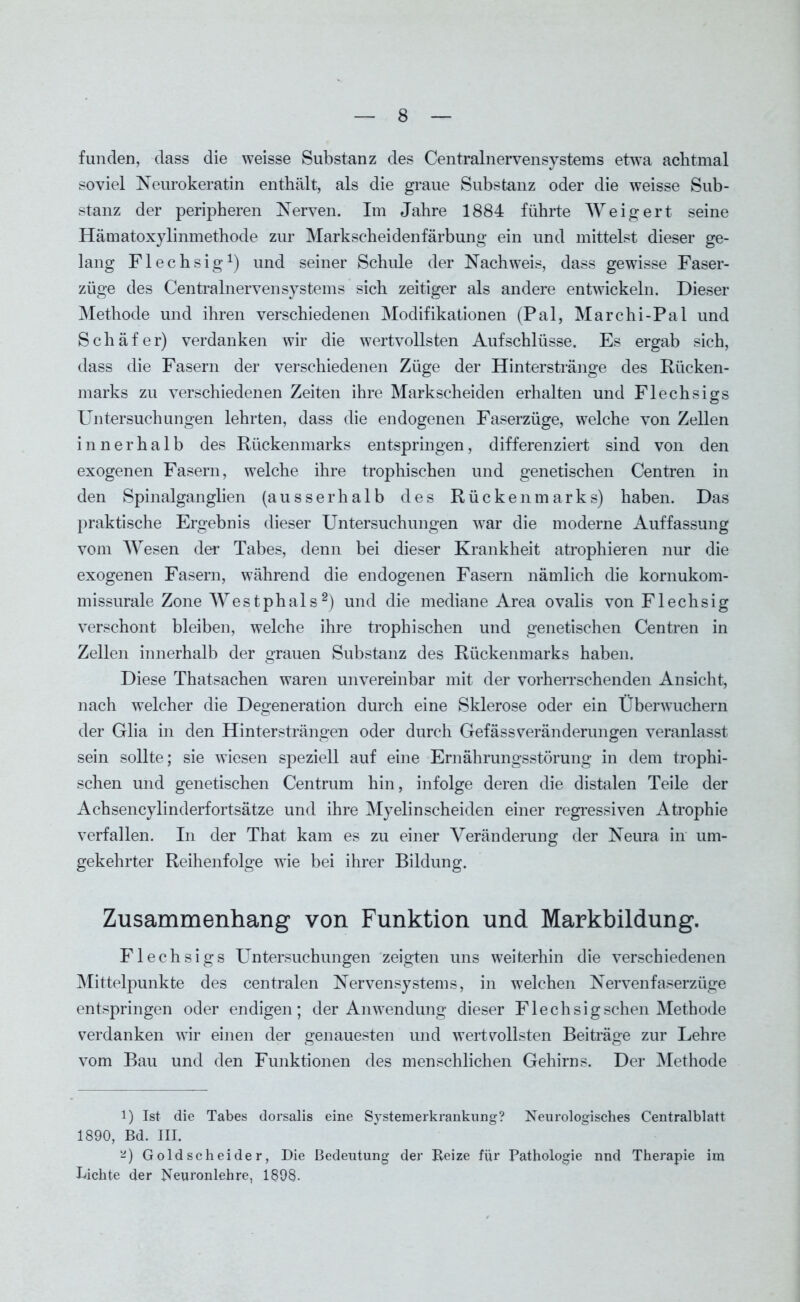 funden, dass die weisse Substanz des Centralnervensystems etwa achtmal soviel Neurokeratin enthält, als die graue Substanz oder die weisse Sub- stanz der peripheren Nerven. Im Jahre 1884 führte Weigert seine Hämatoxylinmethode zur Markscheidenfärbung ein und mittelst dieser ge- lang Flechsig1) und seiner Schiüe der Nachweis, dass gewisse Faser- züge des Centralnervensystems sich zeitiger als andere entwickeln. Dieser Methode und ihren verschiedenen Modifikationen (Pal, Marchi-Pal und Schäfer) verdanken wir die wertvollsten Aufschlüsse. Es ergab sich, dass die Fasern der verschiedenen Züge der Hinterstränge des Rücken- marks zu verschiedenen Zeiten ihre Markscheiden erhalten und Flechsigs Untersuchungen lehrten, dass die endogenen Faserzüge, welche von Zellen innerhalb des Rückenmarks entspringen, differenziert sind von den exogenen Fasern, welche ihre trophischen und genetischen Centren in den Spinalganglien (ausserhalb des Rückenmarks) haben. Das praktische Ergebnis dieser Untersuchungen war die moderne Auffassung vom Wesen der Tabes, denn bei dieser Krankheit atrophieren nur die exogenen Fasern, während die endogenen Fasern nämlich die kornukom- missurale Zone Westphals2) und die mediane Area ovalis von Flechsig verschont bleiben, welche ihre trophischen und genetischen Centren in Zellen innerhalb der grauen Substanz des Rückenmarks haben. Diese Thatsachen waren unvereinbar mit der vorherrschenden Ansicht, nach welcher die Degeneration durch eine Sklerose oder ein Überwuchern der Glia in den Hintersträngen oder durch GefässVeränderungen veranlasst sein sollte; sie wiesen speziell auf eine Ernährungsstörung in dem trophi- schen und genetischen Centrum hin, infolge deren die distalen Teile der Achsencylinderfortsätze und ihre Myelin scheiden einer regressiven Atrophie verfallen. In der That kam es zu einer Veränderung der Neura in um- gekehrter Reihenfolge wie bei ihrer Bildung. Zusammenhang von Funktion und Markbildung. Flechsigs Untersuchungen zeigten uns weiterhin die verschiedenen Mittelpunkte des centralen Nervensystems, in welchen Nervenfaserzüge entspringen oder endigen; der Anwendung dieser Flechsig sehen Methode verdanken wir einen der genauesten und wertvollsten Beiträge zur Lehre vom Bau und den Funktionen des menschlichen Gehirns. Der Methode l) Ist die Tabes dorsalis eine Systemerkrankung? Neui’ologisches Centralblatt 1890, Bd. III. Goldscheider, Die Bedeutung der Reize für Pathologie nnd Therapie im Lichte der Neuronlehre, 1898.