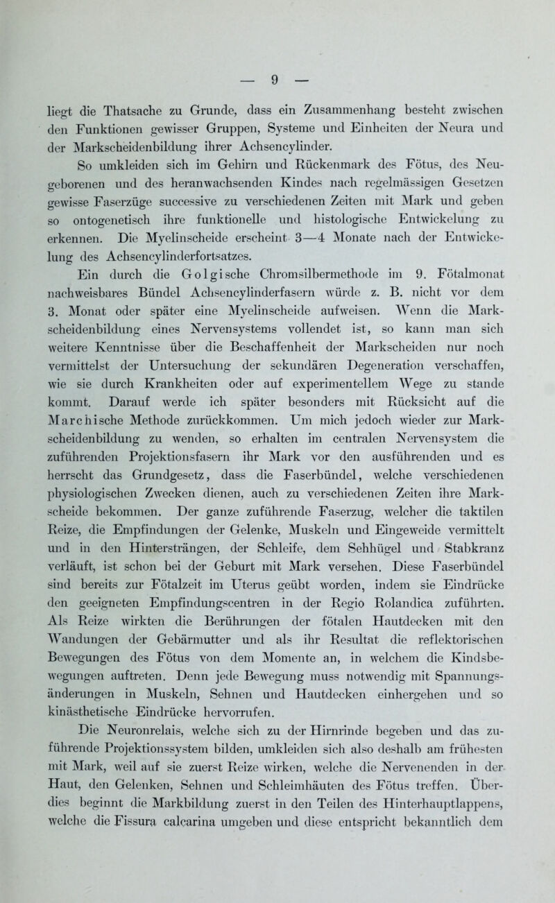 liegt die Thatsache zu Grunde, dass ein Zusammenhang besteht zwischen den Funktionen gewisser Gruppen, Systeme und Einheiten der Neura und der Markscheidenbildung ihrer Achsencylinder. So umkleiden sich im Gehirn und Rückenmark des Fötus, des Neu- geborenen und des heranwachsenden Kindes nach regelmässigen Gesetzen gewisse Faserzüge successive zu verschiedenen Zeiten mit Mark und geben so ontogenetisch ihre funktionelle und histologische Entwickelung zu erkennen. Die Myelinscheide erscheint 3—4 Monate nach der Entwicke- lung des Achsencylinderfortsatzes. Ein durch die Go 1 gische Chromsilbermethode im 9. Fötalmonat nachweisbares Bündel Achsencylinderfasern würde z. B. nicht vor dem 3. Monat oder später eine Myelin scheide auf weisen. Wenn die Mark- scheidenbildung eines Nervensystems vollendet ist, so kann man sich weitere Kenntnisse über die Beschaffenheit der Markscheiden nur noch vermittelst der Untersuchung der sekundären Degeneration verschaffen, wie sie durch Krankheiten oder auf experimentellem Wege zu stände kommt. Darauf werde ich später besonders mit Rücksicht auf die Marc hi sehe Methode zurückkommen. Um mich jedoch wieder zur Mark- scheidenbildung zu wenden, so erhalten im centralen Nervensystem die zuführenden Projektionsfasern ihr Mark vor den ausführenden und es herrscht das Grundgesetz, dass die Faserbündel, welche verschiedenen physiologischen Zwecken dienen, auch zu verschiedenen Zeiten ihre Mark- scheide bekommen. Der ganze zuführende Faserzug, welcher die taktilen Reize, die Empfindungen der Gelenke, Muskeln und Eingeweide vermittelt und in den Hintersträngen, der Schleife, dem Sehhügel und Stabkranz verläuft, ist schon bei der Geburt mit Mark versehen. Diese Faserbündel sind bereits zur Fötalzeit im Uterus geübt worden, indem sie Eindrücke den geeigneten Empfindungscentren in der Regio Rolandica zuführten. Als Reize wirkten die Berührungen der fötalen Hautdecken mit den Wandungen der Gebärmutter und als ihr Resultat die reflektorischen Bewegungen des Fötus von dem Momente an, in welchem die Kindsbe- wegungen auftreten. Denn jede Bewegung muss notwendig mit Spannungs- änderungen in Muskeln, Sehnen und Hautdecken einhergehen und so kinästhetische Eindrücke hervorrufen. Die Neuronrelais, welche sich zu der Hirnrinde begeben und das zu- führende Projektionssystem bilden, umkleiden sich also deshalb am frühesten mit Mark, weil auf sie zuerst Reize wirken, welche die Nervenenden in der Haut, den Gelenken, Sehnen und Schleimhäuten des Fötus treffen. Über- dies beginnt die Markbildung zuerst in den Teilen des Hinterhauptlappens, welche die Fissura calcarina umgeben und diese entspricht bekanntlich dem