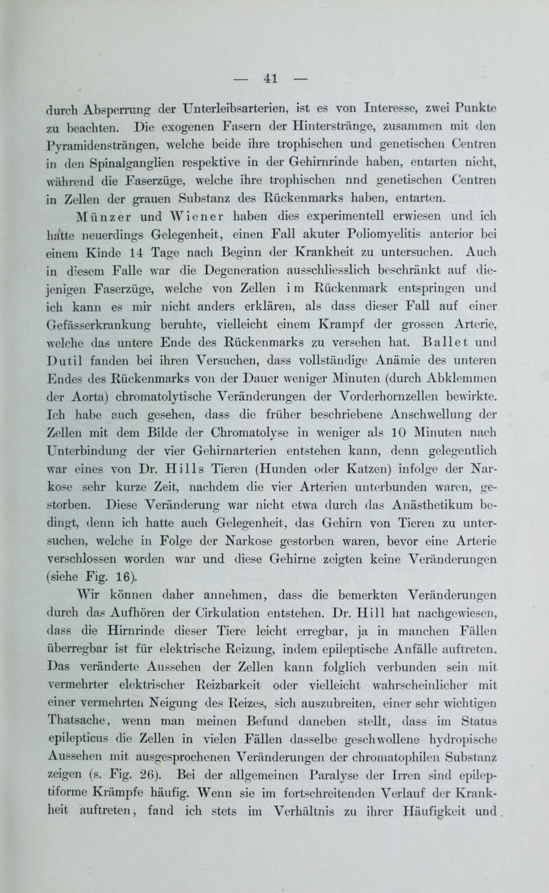 durch Absperrung der Unterleibsarterien, ist es von Interesse, zwei Punkte zu beachten. Die exogenen Fasern der Hinterstränge, zusammen mit den Pyramiden strängen, welche beide ihre trophischen und genetischen Centren in den Spinalganglien respektive in der Gehirnrinde haben, entarten nicht, während die Faserzüge, welche ihre trophischen nnd genetischen Centren in Zellen der grauen Substanz des Kückenmarks haben, entarten. Münzer und Wiener haben dies experimentell erwiesen und ich hatte neuerdings Gelegenheit, einen Fall akuter Poliomyelitis anterior bei einem Kinde 14 Tage nach Beginn der Krankheit zu untersuchen. Auch in diesem Falle war die Degeneration ausschliesslich beschränkt auf die- jenigen Faserzüge, welche von Zellen i m Rückenmark entspringen und ich kann es mir nicht anders erklären, als dass dieser Fall auf einer Gefässerkrankung beruhte, vielleicht einem Krampf der grossen Arterie, welche das untere Ende des Rückenmarks zu versehen hat. Ballet und Dutil fanden bei ihren Versuchen, dass vollständige Anämie des unteren Endes des Rückenmarks von der Dauer weniger Minuten (durch Abklemmen der Aorta) chromatolytische Veränderungen der Vorderhorn zellen bewirkte. Ich habe auch gesehen, dass die früher beschriebene Anschwellung der Zellen mit dem Bilde der Chromatolyse in weniger als 10 Minuten nach Unterbindung der vier Gehirnarterien entstehen kann, denn gelegentlich war eines von Dr. Hills Tieren (Hunden oder Katzen) infolge der Nar- kose sehr kurze Zeit, nachdem die vier Arterien unterbunden waren, ge- storben. Diese Veränderung war nicht etwa durch das Anästhetikum be- dingt, denn ich hatte auch Gelegenheit, das Gehirn von Tieren zu unter- suchen, welche in Folge der Narkose gestorben waren, bevor eine Arterie verschlossen worden war und diese Gehirne zeigten keine Veränderungen (siehe Fig. 16). Wir können daher annehmen, dass die bemerkten Veränderungen durch das Aufhören der Cirkulation entstehen. Dr. Hill hat nachgewiesen, dass die Hirnrinde dieser Tiere leicht erregbar, ja in manchen Fällen überregbar ist für elektrische Reizung, indem epileptische Anfälle auftreten. Das veränderte Aussehen der Zellen kann folglich verbunden sein mit vermehrter elektrischer Reizbarkeit oder vielleicht wahrscheinlicher mit einer vermehrten Neigung des Reizes, sich auszubreiten, einer sehr wichtigen Thatsache, wenn man meinen Befund daneben stellt, dass im Status epilepticus die Zellen in vielen Fällen dasselbe geschwollene hydropische Aussehen mit ausgesprochenen Veränderungen der chromatophilen Substanz zeigen (s. Fig. 26). Bei der allgemeinen Paralyse der Irren sind epilep- tiforme Krämpfe häufig. Wenn sie im fortschreitenden Verlauf der Krank- heit auftreten, fand ich stets im Verhältnis zu ihrer Häufigkeit und