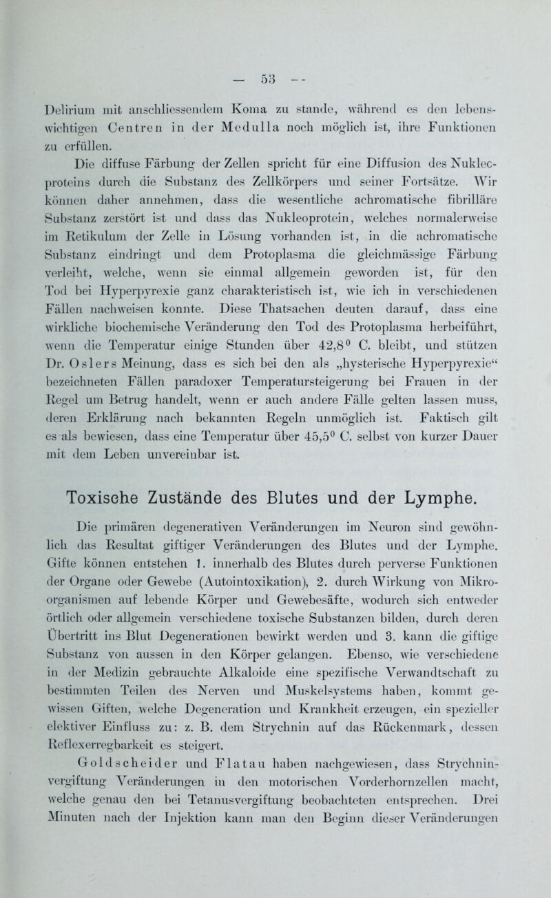 Delirium mit anschliessendem Koma zu stände, während es den lebens- wichtigen Centren in der Medulla noch möglich ist, ihre Funktionen zu erfüllen. Die diffuse Färbung der Zellen spricht für eine Diffusion des Nuklec- proteins durch die Substanz des Zellkörpers und seiner Fortsätze. Wir können daher annehmen, dass die wesentliche achromatische fibrilläre Substanz zerstört ist und dass das Nukleoprotein, welches normalerweise im Retikulum der Zelle in Lösung vorhanden ist, in die achromatische Substanz eindringt und dem Protoplasma die gleichmässige Färbung verleiht, welche, wenn sie einmal allgemein geworden ist, für den Tod bei Hyperpyrexie ganz charakteristisch ist, wie ich in verschiedenen Fällen nach weisen konnte. Diese Thatsachen deuten darauf, dass eine wirkliche biochemische Veränderung den Tod des Protoplasma herbeiführt, wenn die Temperatur einige Stunden über 42,8° C. bleibt, und stützen Dr. O s 1 er s Meinung, dass es sich bei den als „hysterische Hyperpyrexie“ bezeichneten Fällen paradoxer Temperatursteigerung bei Frauen in der Regel um Betrug handelt, wenn er auch andere Fälle gelten lassen muss, deren Erklärung nach bekannten Regeln unmöglich ist. Faktisch gilt es als bewiesen, dass eine Temperatur über 45,5° C. selbst von kurzer Dauer mit dem Leben unvereinbar ist. Toxische Zustände des Blutes und der Lymphe. Die primären degenerativen Veränderungen im Neuron sind gewöhn- lich das Resultat giftiger Veränderungen des Blutes und der Lymphe. Gifte können entstehen 1. innerhalb des Blutes durch perverse Funktionen der Organe oder Gewebe (Autointoxikation), 2. durch Wirkung von Mikro- organismen auf lebende Körper und Gewebesäfte, wodurch sich entweder örtlich oder allgemein verschiedene toxische Substanzen bilden, durch deren Übertritt ins Blut Degenerationen bewirkt werden und 3. kann die giftige Substanz von aussen in den Körper gelangen. Ebenso, wie verschiedene in der Medizin gebrauchte Alkaloide eine spezifische Verwandtschaft zu bestimmten Teilen des Nerven und Muskelsystems haben, kommt ge- wissen Giften, welche Degeneration und Krankheit erzeugen, ein spezieller elektiver Einfluss zu: z. B. dem Strychnin auf das Rückenmark, dessen Reflexerregbarkeit es steigert. Goldscheider und Flat au haben nachgewiesen, dass Strychnin- vergiftung Veränderungen in den motorischen Vorderhornzellen macht, welche genau den bei Tetanusvergiftung beobachteten entsprechen. Drei Minuten nach der Injektion kann man den Beginn dieser Veränderungen