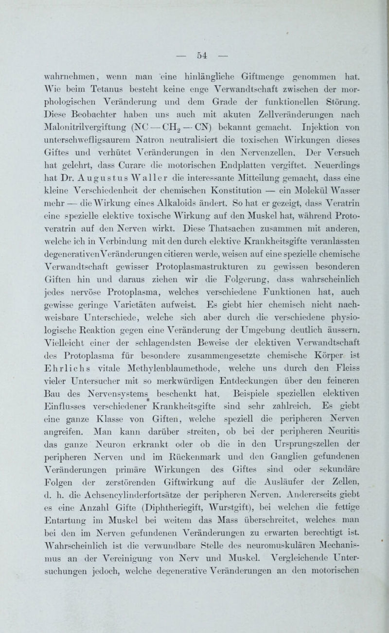 wahrnehmen, wenn man eine hinlängliche Giftmenge genommen hat. AVie beim Tetanus besteht keine enge A^erwandtschaft zwischen der mor- phologischen Veränderung und dem Grade der funktionellen Störung. Diese Beobachter haben uns auch mit akuten Zellveränderungen nach MalonitrilVergiftung (NC — CH2 — CN) bekannt gemacht. Injektion von unterschwefligsaurem Natron neutralisiert die toxischen Wirkungen dieses Giftes und verhütet Veränderungen in den Nervenzellen. Der Versuch hat gelehrt, dass Curare die motorischen Endplatten vergiftet. Neuerdings hat Dr. A ugustus A\Taller die interessante Mitteilung gemacht, dass eine kleine Verschiedenheit der chemischen Konstitution — ein Molekül AArasser mehr — dieAATirkung eines Alkaloids ändert. So hat er gezeigt, dass Veratrin eine spezielle elektive toxische Wirkung auf den Muskel hat, während Proto- veratrin auf den Nerven wirkt. Diese Thatsachen zusammen mit anderen, welche ich in Verbindung mit den durch elektive Krankheitsgifte veranlassten degenerativenVeränderungen citieren werde, weisen auf eine spezielle chemische Verwandtschaft gewisser Protoplasmastrukturen zu gewissen besonderen Giften hin und daraus ziehen wir die Folgerung, dass wahrscheinlich jedes nervöse Protoplasma, welches verschiedene Funktionen hat, auch gewisse geringe Varietäten auf weist. Es giebt hier chemisch nicht nach- weisbare Unterschiede, welche sich aber durch die verschiedene physio- logische Reaktion gegen eine Veränderung der Umgebung deutlich äussern. Vielleicht einer der schlagendsten Beweise der elektiven Verwandtschaft des Protoplasma für besondere zusammengesetzte chemische Körper ist Ehrlichs vitale Methylenblaumethode, welche uns durch den Fleiss vieler Untersucher mit so merkwürdigen Entdeckungen über den feineren Bau des Nervensystems beschenkt hat. Beispiele speziellen elektiven Einflusses verschiedener Krankheitsgifte sind sehr zahlreich. Es giebt eine ganze Klasse von Giften, welche speziell die peripheren Nerven angreifen. Man kann darüber streiten, ob bei der peripheren Neuritis das ganze Neuron erkrankt oder ob die in den Ursprungszellen der peripheren Nerven und im Rückenmark und den Ganglien gefundenen Veränderungen primäre AATrkungen des Giftes sind oder sekundäre Folgen der zerstörenden Giftwirkung auf die Ausläufer der Zellen, d. h. die Acksencylinderfortsätze der peripheren Nerven. Andererseits giebt es eine Anzahl Gifte (Diphtheriegift, AVurstgift), bei welchen die fettige Entartung im Muskel bei weitem das Mass überschreitet, welches man bei den im Nerven gefundenen Veränderungen zu erwarten berechtigt ist. AATahrscheinlich ist die verwundbare Stelle des neuromuskulären Mechanis- mus an der Vereinigung von Nerv und Muskel. Vergleichende Unter- suchungen jedoch, welche degenerative Veränderungen an den motorischen