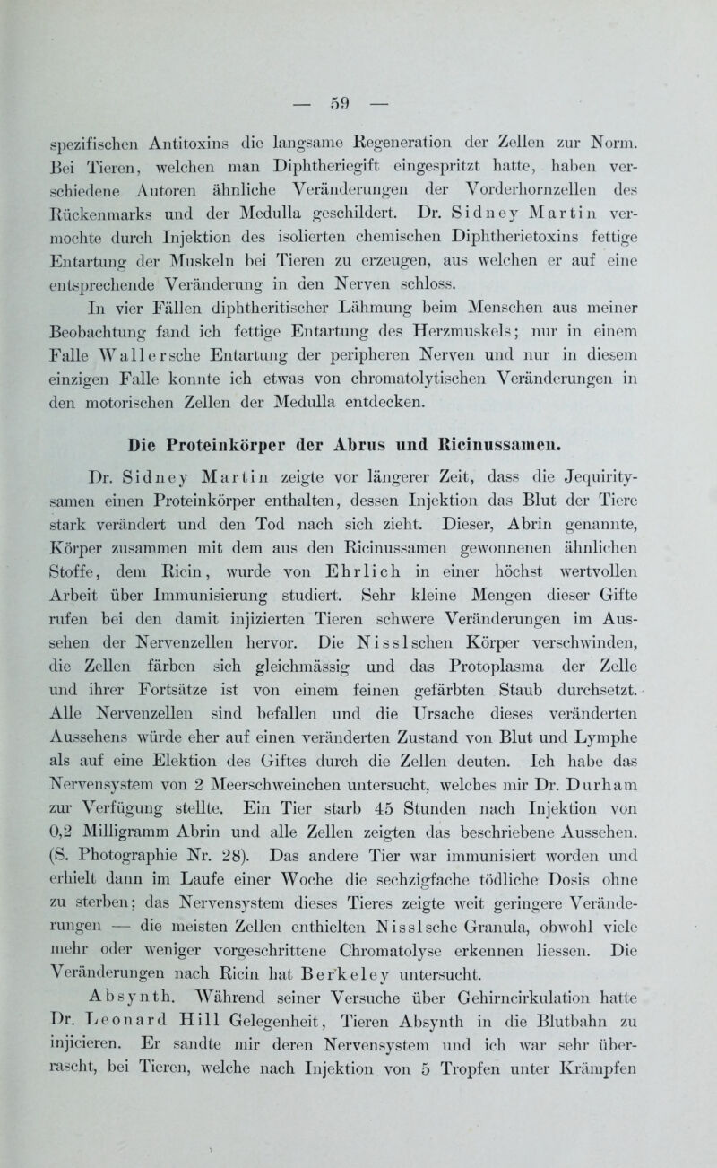 spezifischen Antitoxins die langsame Regeneration der Zellen zur Norm. Bei Tieren, welchen man Diphtheriegift eingespritzt hatte, haben ver- schiedene Autoren ähnliche Veränderungen der Vorderhornzellen des Rückenmarks und der Medulla geschildert. Dr. Sidney Martin ver- mochte durch Injektion des isolierten chemischen Diphtherietoxins fettige Entartung der Muskeln bei Tieren zu erzeugen, aus welchen er auf eine entsprechende Veränderung in den Nerven schloss. In vier Fällen diphtheritischer Lähmung beim Menschen aus meiner Beobachtung fand ich fettige Entartung des Herzmuskels; nur in einem Falle Wall ersehe Entartung der peripheren Nerven und nur in diesem einzigen Falle konnte ich etwas von chromatolytischen Veränderungen in den motorischen Zellen der Medulla entdecken. Die Proteinkörper der Abrus und Ricinussamen. Dr. Sidney Martin zeigte vor längerer Zeit, dass die Jequirity- samen einen Proteinkörper enthalten, dessen Injektion das Blut der Tiere stark verändert und den Tod nach sich zieht. Dieser, Abrin genannte, Körper zusammen mit dem aus den Ricinussamen gewonnenen ähnlichen Stoffe, dem Ricin, wurde von Ehrlich in einer höchst wertvollen Arbeit über Immunisierung studiert. Sehr kleine Mengen dieser Gifte rufen bei den damit injizierten Tieren schwere Veränderungen im Aus- sehen der Nervenzellen hervor. Die Nisslsehen Körper verschwinden, die Zellen färben sich gleichmässig und das Protoplasma der Zelle und ihrer Fortsätze ist von einem feinen gefärbten Staub durchsetzt. Alle Nervenzellen sind befallen und die Ursache dieses veränderten Aussehens würde eher auf einen veränderten Zustand von Blut und Lymphe als auf eine Elektion des Giftes durch die Zellen deuten. Ich habe das Nervensystem von 2 Meerschweinchen untersucht, welches mir Dr. Durham zur Verfügung stellte. Ein Tier starb 45 Stunden nach Injektion von 0,2 Milligramm Abrin und alle Zellen zeigten das beschriebene Aussehen. (S. Photographie Nr. 28). Das andere Tier war immunisiert worden und erhielt dann im Laufe einer Woche die sechzigfache tödliche Dosis ohne zu sterben; das Nervensystem dieses Tieres zeigte weit geringere Verände- rungen — die meisten Zellen enthielten Nisslsche Granula, obwohl viele mehr oder weniger vorgeschrittene Chromatolyse erkennen Hessen. Die Veränderungen nach Ricin hat Berkeley untersucht. Absynth. Während seiner Versuche über Gehirncirkulation hatte Dr. Leonard Hill Gelegenheit, Tieren Absynth in die Blutbahn zu injicieren. Er sandte mir deren Nervensystem und ich war sehr über- rascht, bei Tieren, welche nach Injektion von 5 Tropfen unter Krämpfen