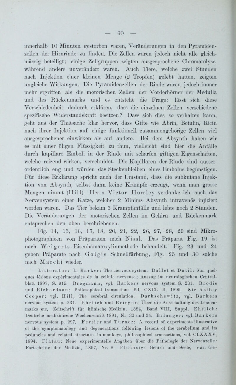 innerhalb 10 Minuten gestorben waren, Veränderungen in den Pyramiden- zellen der Hirnrinde zu finden. Die Zellen waren jedoch nicht alle gleich- mässig beteiligt; einige Zellgruppen zeigten ausgesprochene Chromatolyse, während andere unverändert waren. Auch Tiere, welche zwei Stunden nach Injektion einer kleinen Menge (2 Tropfen) gelebt hatten, zeigten ungleiche Wirkungen. Die Pyramidenzellen der Rinde waren jedoch immer mehr ergriffen als die motorischen Zellen der Vorderhörner der Medulla und des Rückenmarks und es entsteht die Frage: lässt sich diese Verschiedenheit dadurch erklären, dass die einzelnen Zellen verschiedene spezifische Widerstandskraft besitzen? Dass sich dies so verhalten kann, geht aus der Thatsache klar hervor, dass Gifte wie Abrin, Botulin, Ricin nach ihrer Injektion auf einige funktionell zusammengehörige Zellen viel ausgesprochener einwirken als auf andere. Bei dem Absynth haben wir es mit einer öligen Flüssigkeit zu thun, vielleicht sind hier die Anfälle durch kapillare Emboli in der Rinde mit scharfen giftigen Eigenschaften, welche reizend wirken, verschuldet. Die Kapillaren der Rinde sind ausser- ordentlich eng und würden das Steckenbleiben eines Embolus begünstigen- Für diese Erklärung spricht auch der Umstand, dass die subkutane Injek- tion von Absynth, selbst dann keine Krämpfe erzeugt, wenn man grosse Mengen nimmt (Hill). Herrn Victor Horsley verdanke ich auch das Nervensystem einer Katze, welcher 2 Minims Absynth intravenös injiziert worden waren. Das Tier bekam 3 Krampfanfälle und lebte noch 2 Stunden. Die Veränderungen der motorischen Zellen im Gehirn und Rückenmark entsprechen den oben beschriebenen. Fig. 14, 15, 16, 17, 18, 20, 21, 22, 26, 27, 28, 29 sind Mikro- photographieen von Präparaten nach Nissl. Das Präparat Fig. 19 ist nach Weigerts Eisenhämatoxylinmethode behandelt. Fig. 23 und 24 geben Präparate nach Golgis Schnellfärbung, Fig. 25 und 30 solche nach M a r c h i wieder. Litteratur: L. Barker: The nervous System. Ballet et Dutil: Sur quel- ques lesions experimentales de Ja cellule nerveuse; Auszug im neurologischen Central- blatt 1897, S. 915. Bregmann, vgl. ßarkers nervous System S. 231. Brodie und Kichardson: Philosophieal transactions Bd. CXCI. B, 1899. Sir Astley Cooper: vgl. Hill, The cerebral circulation. Darkschewitz, vgl. Barkers nervous System p. 231. Ehrlich und Brieger: Über die Ausschaltung des Lendeu- marks etc. Zeitschrift für klinische Medizin, 1884, Band VIII, Suppl. Ehrlich: Deutsche medizinische Wochenschrift 1891, Nr. 32 und 34. Erlanger: vgl. Barkers nervous System p. 297. Ferrier and Turner: A record of experiments illustrative of the symptomatology and degenerations following lesions of the cerebellum and its peduncles and related structures in monkeys, philosophieal transactions, vol. CLXXXV. 1894. Fla tau: Neue experimentelle Angaben über die Pathologie der Nervenzelle: Fortschritte der Medizin, 1897, Nr. 8. Flechsig: Gehirn und Seele, van Ge-