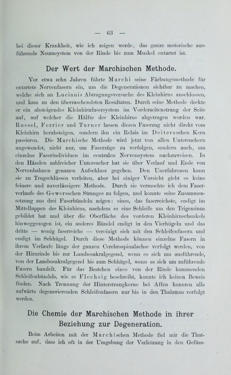 bei dieser Krankheit, wie ich zeigen werde, das ganze motorische aus- führende Neurasystem von der Rinde bis zum Muskel entartet ist. Der Wert der Marehisehen Methode. Vor etwa zehn Jahren führte Marchi seine Färbungsmethode für entartete Nervenfasern ein, um die Degenerationen sichtbar zu machen, welche sich an Lucianis Abtragungsversuche des Kleinhirns anschlossen, und kam zu den überraschendsten Resultaten. Durch seine Methode deckte er ein absteigendes Kleinhirnfasersystem im Vorderseiten sträng der Seite auf, auf welcher die Hälfte des Kleinhirns abgetragen worden war. Rüssel, Ferrier und Turner lassen diesen Faserzug nicht direkt vom Kleinhirn herabsteigen, sondern ihn ein Relais im Deiters sehen Kern passieren. Die Marchische Methode wird jetzt von allen Untersuchern angewendet, nicht nur, um Faserzüge zu verfolgen, sondern auch, um einzelne Faserindividuen im centralen Nervensystem nachzuweisen. In den Händen zahlreicher Untersucher hat sie über Verlauf und Ende von Nervenbahnen genauen Aufschluss gegeben. Den Unerfahrenen kann sie zu Trugschlüssen verleiten, aber bei einiger Vorsicht giebt es keine feinere und zuverlässigere Methode. Durch sie vermochte ich dem Faser- verlaufe des Gowersschen Stranges zu folgen, und konnte seine Zusammen- setzung aus drei Faserbündeln zeigen: eines, das faserreichste, endigt im Mittellappen des Kleinhirns, nachdem es eine Schleife um den Trigeminus gebildet hat und über die Oberfläche des vorderen Kleinhirnschenkels hinweggezogen ist, ein anderes Bündel endigt in den Vierhügeln und das dritte — wenig faserreiche — vereinigt sich mit den Schleifenfasern und endigt im Sehhügel. Durch diese Methode können einzelne Fasern in ihrem Verlaufe längs der ganzen Cerebrospinalachse verfolgt werden, von der Hirnrinde bis zur Lumbosakralgegend, wenn es sich um ausführende, von der Lumbosakralgegend bis zum Sehhügel, wenn es sich um zuführende Fasern handelt. Für das Bestehen eines von der Rinde kommenden Schleifenbündels, wie es Flechsig beschreibt, konnte ich keinen Beweis finden. Nach Trennung der Hinterstrangkerne bei Affen konnten alle aufwärts degenerierenden Schleifenfasern nur bis in den Thalamus verfolgt werden. Die Chemie der Marehisehen Methode in ihrer Beziehung zur Degeneration. Beim Arbeiten mit der Marehisehen Methode fiel mir die That- sache auf, dass ich oft in der Umgebung der Verletzung in den Gefäss-