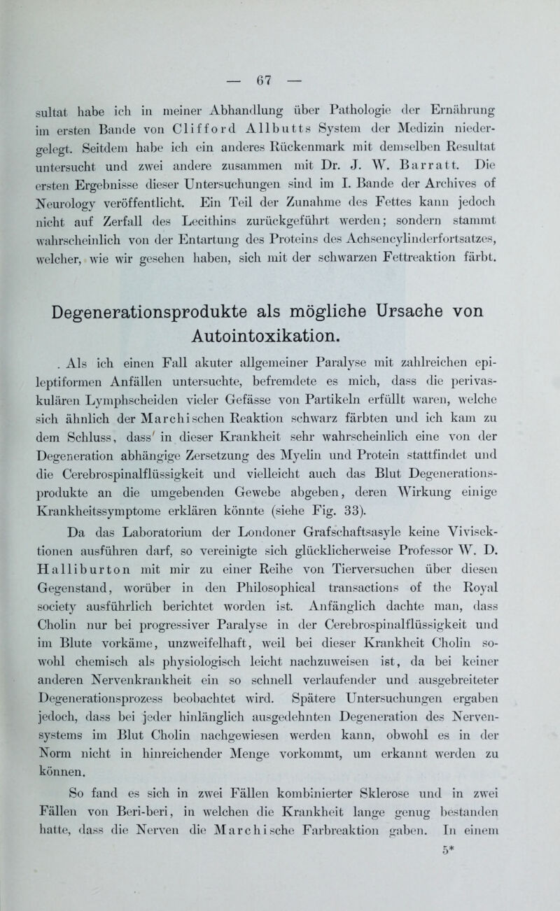 sultat habe ich in meiner Abhandlung über Pathologie der Ernährung im ersten Bande von Clifford Allbutts System der Medizin nieder- gelegt. Seitdem habe ich ein anderes Rückenmark mit demselben Resultat untersucht und zwei andere zusammen mit Dr. J. W. Barratt. Die ersten Ergebnisse dieser Untersuchungen sind im I. Bande der Archives of Neurology veröffentlicht. Ein Teil der Zunahme des Fettes kann jedoch nicht auf Zerfall des Lecithins zurückgeführt werden; sondern stammt wahrscheinlich von der Entartung des Proteins des Achsencylinderfortsatzes, welcher, wie wir gesehen haben, sich mit der schwarzen Fettreaktion färbt. Degenerationsprodukte als mögliehe Ursache von Autointoxikation. . Als ich einen Fall akuter allgemeiner Paralyse mit zahlreichen epi- leptiformen Anfällen untersuchte, befremdete es mich, dass die perivas- kulären Lymphscheiden vieler Gefässe von Partikeln erfüllt waren, welche sich ähnlich der Marchisehen Reaktion schwarz färbten und ich kam zu dem Schluss, dass' in dieser Krankheit sehr wahrscheinlich eine von der Degeneration abhängige Zersetzung des Myelin und Protein stattfindet und die Cerebrospinalflüssigkeit und vielleicht auch das Blut Degenerations- produkte an die umgebenden Gewebe abgeben, deren Wirkung einige Krankheitssymptome erklären könnte (siehe Fig. 33). Da das Laboratorium der Londoner Grafschaftsasyle keine Vivisek- tionen ausführen darf, so vereinigte sich glücklicherweise Professor W. D. Halliburton mit mir zu einer Reihe von Tierversuchen über diesen Gegenstand, worüber in den Philosophical transactions of the Royal society ausführlich berichtet worden ist. Anfänglich dachte man, dass Cholin nur bei progressiver Paralyse in der Cerebrospinalflüssigkeit und im Blute vorkäme, unzweifelhaft, weil bei dieser Krankheit Cholin so- wohl chemisch als physiologisch leicht nachzuweisen ist, da bei keiner anderen Nervenkrankheit ein so schnell verlaufender und ausgebreiteter Degenerationsprozess beobachtet wird. Spätere Untersuchungen ergaben jedoch, dass bei jeder hinlänglich ausgedehnten Degeneration des Nerven- systems im Blut Cholin nachgewiesen werden kann, obwohl es in der Norm nicht in hinreichender Menge vorkommt, um erkannt werden zu können. So fand es sich in zwei Fällen kombinierter Sklerose und in zwei Fällen von Beri-beri, in welchen die Krankheit lange genug bestanden hatte, dass die Nerven die Marc hi sehe Farbreaktion gaben. In einem 5*