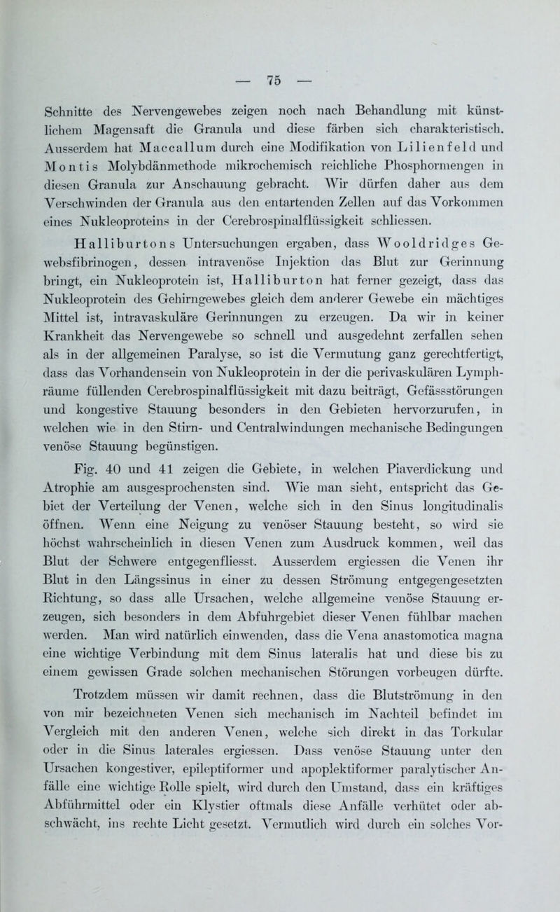 Schnitte des Nervengewebes zeigen noch nach Behandlung mit künst- lichem Magensaft die Granula und diese färben sich charakteristisch. Ausserdem hat Maccallum durch eine Modifikation von Lilienfeld und Montis Molybdänmethode mikrochemisch reichliche Phosphormengen in diesen Granula zur Anschauung gebracht. Wir dürfen daher aus dem Verschwinden der Granula aus den entartenden Zellen auf das Vorkommen eines Nukleoproteins in der Cerebrospinalflüssigkeit schliessen. Halliburtons Untersuchungen ergaben, dass Wooldridges Ge- websfibrinogen, dessen intravenöse Injektion das Blut zur Gerinnung bringt, ein Nukleoprotein ist, Halliburton hat ferner gezeigt, dass das Nukleoprotein des Gehirngewebes gleich dem anderer Gewebe ein mächtiges Mittel ist, intravaskuläre Gerinnungen zu erzeugen. Da wir in keiner Krankheit das Nervengewebe so schnell und ausgedehnt zerfallen sehen als in der allgemeinen Paralyse, so ist die Vermutung ganz gerechtfertigt, dass das Vorhandensein von Nukleoprotein in der die perivaskulären Lymph- räume füllenden Cerebrospinalflüssigkeit mit dazu beiträgt, Gefässstörungen und kongestive Stauung besonders in den Gebieten hervorzurufen, in welchen wie in den Stirn- und Centralwindungen mechanische Bedingungen venöse Stauung begünstigen. Fig. 40 und 41 zeigen die Gebiete, in welchen Piaverdickung und Atrophie am ausgesprochensten sind. Wie man sieht, entspricht das Ge- biet der Verteilung der Venen, welche sich in den Sinus longitudinalis öffnen. Wenn eine Neigung zu venöser Stauung besteht, so wTird sie höchst wahrscheinlich in diesen Venen zum Ausdruck kommen, weil das Blut der Schwere entgegenfliesst. Ausserdem ergiessen die Venen ihr Blut in den Längssinus in einer zu dessen Strömung entgegengesetzten Richtung, so dass alle Ursachen, welche allgemeine venöse Stauung er- zeugen, sich besonders in dem Abfuhrgebiet dieser Venen fühlbar machen werden. Man wird natürlich ein wenden, dass die Vena anastomotica magna eine wichtige Verbindung mit dem Sinus lateralis hat und diese bis zu einem gewissen Grade solchen mechanischen Störungen Vorbeugen dürfte. Trotzdem müssen wir damit rechnen, dass die Blutströmung in den von mir bezeichneten Venen sich mechanisch im Nachteil befindet im Vergleich mit den anderen Venen, welche sich direkt in das Torkular oder in die Sinus laterales ergiessen. Dass venöse Stauung unter den Ursachen kongestiver, epileptiformer und apoplektiformer paralytischer An- fälle eine wichtige Rolle spielt, wird durch den Umstand, dass ein kräftiges Abführmittel oder ein Klystier oftmals diese Anfälle verhütet oder ab- schwächt, ins rechte Licht gesetzt. Vermutlich wird durch ein solches Vor-