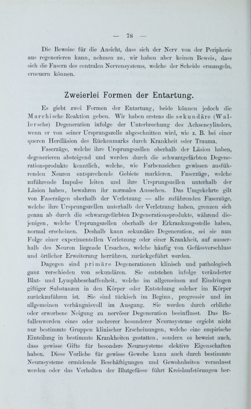 Die Beweise für die Ansicht, dass sich der Nerv von der Peripherie aus regenerieren kann, nehmen zu, wir haben aber keinen Beweis, dass sich die Fasern des centralen Nervensystems, welche der Scheide ermangeln, erneuern können. Zweierlei Formen der Entartung. Es giebt zwTei Formen der Entartung, beide können jedoch die M a r c h i sehe Reaktion geben. Wir haben erstens die s e k u n d ä r e (Wal- lersehe) Degeneration infolge der Unterbrechung des Achsencvlinders, wenn er von seiner Ursprungszelle abgeschnitten wird, wie z. B. bei einer queren Herdläsion des Rückenmarks durch Krankheit oder Trauma. Faserzüge, welche ihre Ursprungszellen oberhalb der Läsion haben, degenerieren absteigend und werden durch die schwarzgefärbten Degene- rationsprodukte kenntlich, welche, wie Farben Zeichen gewissen ausfüh- renden Neuren entsprechende Gebiete markieren. Faserzüge, welche zuführende Impulse leiten und ihre Ursprungszellen unterhalb der Läsion haben, bewahren ihr normales Aussehen. Das Umgekehrte gilt von Faserzügen oberhalb der Verletzung — alle zuführenden Faserzüge, welche ihre Ursprungszellen unterhalb der Verletzung haben, grenzen sich genau ab durch die schwarzgefärbten Degenerationsprodukte, während die- jenigen , welche Ursprungszellen oberhalb der Erkrankungsstelle haben, normal erscheinen. Deshalb kann sekundäre Degeneration, sei sie nun Folge einer experimentellen Verletzung oder einer Krankheit, auf ausser- halb des Neuron liegende Ursachen, welche häufig von Gefässverschluss und örtlicher Erweiterung herrühren, zurückgeführt werden. Dagegen sind primäre Degenerationen klinisch und pathologisch ganz verschieden von sekundären. Sie entstehen infolge veränderter Blut- und Lymphbeschaffenheit, welche im allgemeinen auf Eindringen giftiger Substanzen in den Körper oder Entstehung solcher im Körper zurückzuführen ist. Sie sind tückisch im Beginn, progressiv und im allgemeinen verhängnisvoll im Ausgang. Sie werden durch erbliche oder erworbene Neigung zu nervöser Degeneration beeinflusst. Das Be- fallenwerden eines oder mehrerer besonderer Neurasysteme ergiebt nicht nur bestimmte Gruppen klinischer Erscheinungen, welche eine empirische Einteilung in bestimmte Krankheiten gestatten, sondern es beweist auch, dass gewisse Gifte für besondere Neurasysteme elektive Eigenschaften haben. Diese Vorliebe für gewisse Gewebe kann auch durch bestimmte Neurasysteme ermüdende Beschäftigungen und Gewohnheiten veranlasst werden oder das Verhalten der Blutgefässe führt Kreislaufstörungen her-