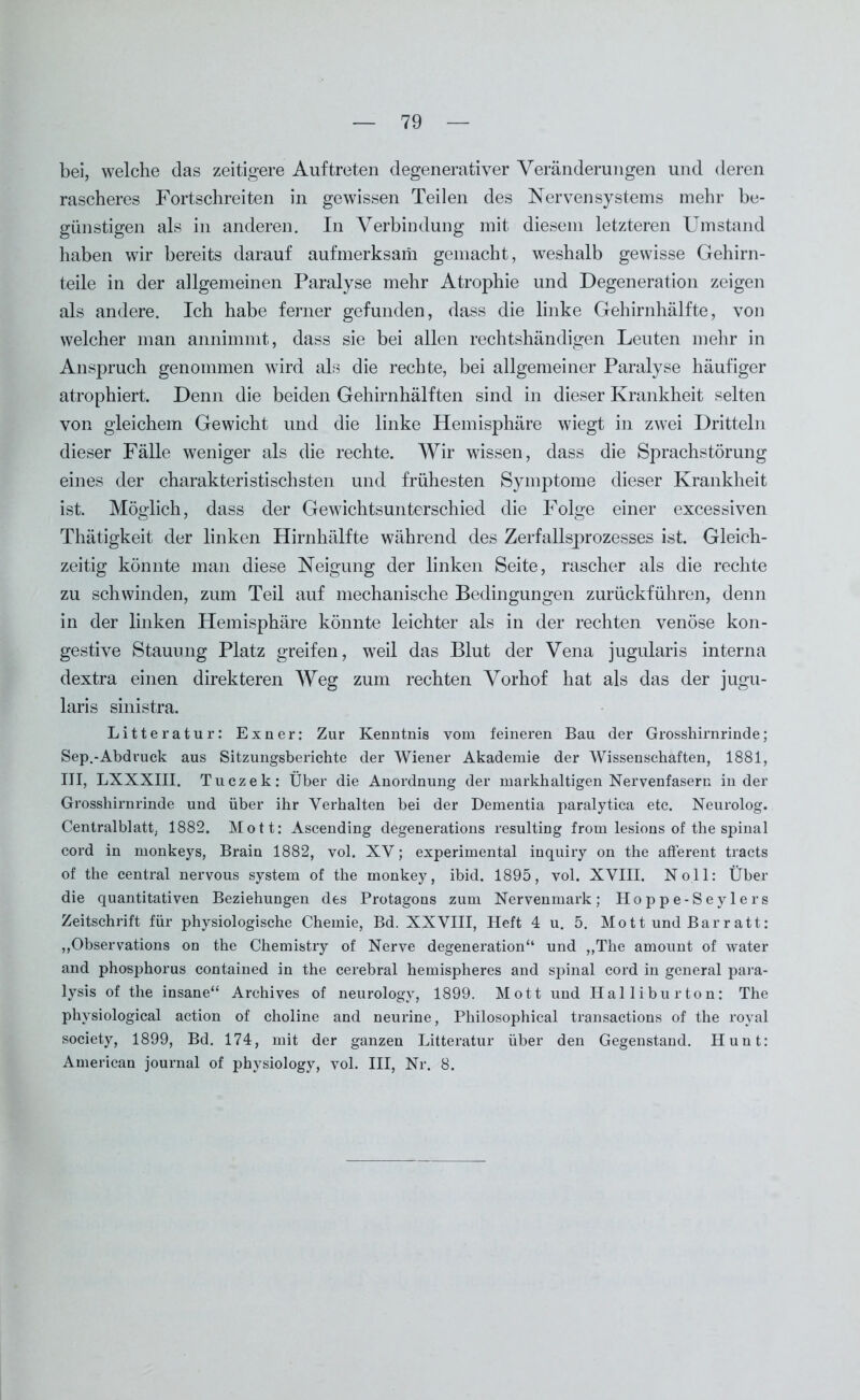 bei, welche das zeitigere Auftreten degenerativer Veränderungen und deren rascheres Fortschreiten in gewissen Teilen des Nervensystems mehr be- günstigen als in anderen. In Verbindung mit diesem letzteren Umstand haben wir bereits darauf aufmerksam gemacht, weshalb gewisse Gehirn- teile in der allgemeinen Paralyse mehr Atrophie und Degeneration zeigen als andere. Ich habe ferner gefunden, dass die linke Gehirnhälfte, von welcher man annimmt, dass sie bei allen rechtshändigen Leuten mehr in Anspruch genommen wird als die rechte, bei allgemeiner Paralyse häufiger atrophiert. Denn die beiden Gehirnhälften sind in dieser Krankheit selten von gleichem Gewicht und die linke Hemisphäre wiegt in zwei Dritteln dieser Fälle weniger als die rechte. Wir wissen, dass die Sprachstörung eines der charakteristischsten und frühesten Symptome dieser Krankheit ist. Möglich, dass der Gewichtsunterschied die Folge einer excessiven Thätigkeit der linken Hirnhälfte während des Zerfallsprozesses ist. Gleich- zeitig könnte man diese Neigung der linken Seite, rascher als die rechte zu schwinden, zum Teil auf mechanische Bedingungen zurückführen, denn in der linken Hemisphäre könnte leichter als in der rechten venöse kon- gestive Stauung Platz greifen, wTeil das Blut der Vena jugularis interna dextra einen direkteren Weg zum rechten Vorhof hat als das der jugu- laris sinistra. Litteratur: Exner: Zur Kenntnis vom feineren Bau der Grosshirnrinde; Sep.-Abdruck aus Sitzungsberichte der Wiener Akademie der Wissenschaften, 1881, III, LXXXIII. Tuczek: Über die Anordnung der markhaltigen Nervenfasern in der Grosshirnrinde und über ihr Verhalten bei der Dementia paralytica etc. Neurolog. Centralblatt, 1882. Mott: Ascending degenerations resulting from lesions of the spinal cord in monkeys, Brain 1882, vol. XV; experimental inquiry on the afferent tracts of the central nervous System of the monkey, ibid. 1895, vol. XVIII. Noll: Über die quantitativen Beziehungen des Protagons zum Nervenmark; Hoppe-Seylers Zeitschrift für physiologische Chemie, Bd. XXVIII, Heft 4 u. 5. Mott und Barratt: „Observations on the Chemistry of Nerve degeneration“ und „The amount of water and phosphorus contained in the cerebral hemispheres and spinal cord in general para- lysis of the insane“ Archives of neurology, 1899. Mott und Halliburton: The physiological action of choline and neurine, Philosophical transactions of the royal society, 1899, Bd. 174, mit der ganzen Litteratur über den Gegenstand. Hunt: American journal of physiology, vol. III, Nr. 8.