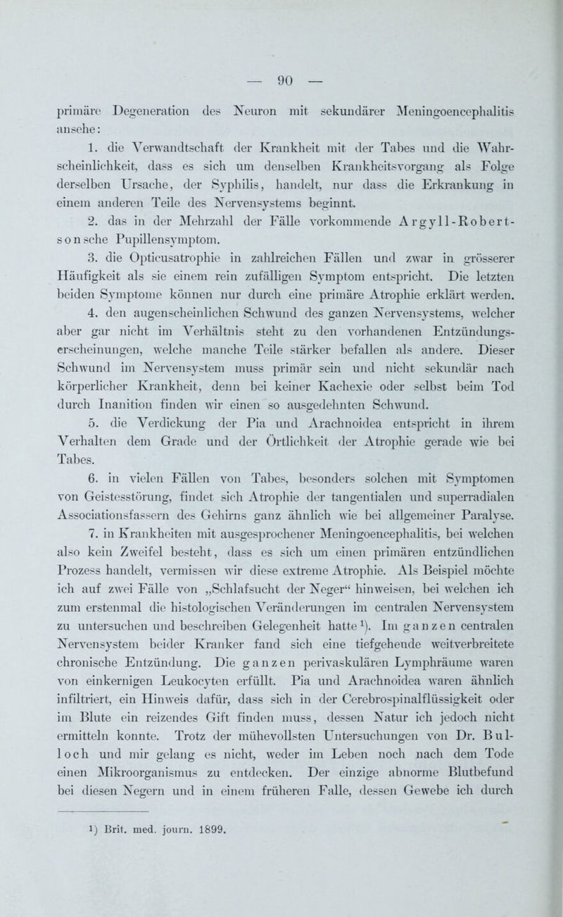 primäre Degeneration des Neuron mit sekundärer Meningoencephalitis an sehe: 1. die Verwandtschaft der Krankheit mit der Tabes und die Wahr- scheinlichkeit, dass es sich um denselben Krankheitsvorgang als Folge derselben Ursache, der Syphilis, handelt, nur dass die Erkrankung in einem anderen Teile des Nervensystems beginnt. 2. das in der Mehrzahl der Fälle vorkommende Argyll-Robert- s o n sehe Pupillensymptom. 3. die Opticusatrophie in zahlreichen Fällen und zwar in grösserer Häufigkeit als sie einem rein zufälligen Symptom entspricht. Die letzten beiden Symptome können nur durch eine primäre Atrophie erklärt werden. 4. den augenscheinlichen Schwund des ganzen Nervensystems, welcher aber gar nicht im Verhältnis steht zu den vorhandenen Entzündungs- erscheinungen, welche manche Teile stärker befallen als andere. Dieser Schwund im Nervensystem muss primär sein und nicht sekundär nach körperlicher Krankheit, denn bei keiner Kachexie oder selbst beim Tod durch Inanition finden wir einen so ausgedehnten Schwund. 5. die Verdickung der Pia und Arachnoidea entspricht in ihrem Verhalten dem Grade und der Örtlichkeit der Atrophie gerade wie bei Tabes. 6. in vielen Fällen von Tabes, besonders solchen mit Symptomen von Geistesstörung, findet sich Atrophie der tangentialen und superradialen Associationsfassern des Gehirns ganz ähnlich wie bei allgemeiner Paralyse. 7. in Krankheiten mit ausgesprochener Meningoencephalitis, bei welchen also kein Zweifel besteht, dass es sich um einen primären entzündlichen Prozess handelt, vermissen wir diese extreme Atrophie. Als Beispiel möchte ich auf zwei Fälle von „Schlafsucht der Neger“ hinweisen, bei welchen ich zum erstenmal die histologischen Veränderungen im centralen Nervensystem zu untersuchen und beschreiben Gelegenheit hatte *). Im ganzen centralen Nervensystem beider Kranker fand sich eine tiefgehende weitverbreitete chronische Entzündung. Die ganzen perivaskulären Lymphräume waren von einkernigen Leukocyten erfüllt. Pia und Arachnoidea waren ähnlich infiltriert, ein Hinweis dafür, dass sich in der Cerebrospinalflüssigkeit oder im Blute ein reizendes Gift finden muss, dessen Natur ich jedoch nicht ermitteln konnte. Trotz der mühevollsten Untersuchungen von Dr. Bul- loch und mir gelang es nicht, weder im Leben noch nach dem Tode einen Mikroorganismus zu entdecken. Der einzige abnorme Blutbefund bei diesen Negern und in einem früheren Falle, dessen Gewebe ich durch l) Brit. med. joui’n. 1899.