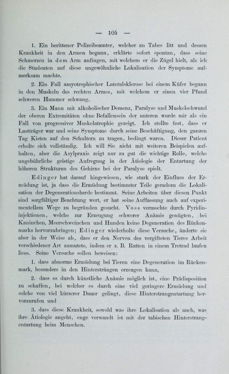 1. Ein berittener Polizeibeamter, welcher an Tabes litt und dessen Krankheit in den Armen begann, erklärte sofort spontan, dass seine Schmerzen in dem Arm anfingen, mit welchem er die Zügel hielt, als ich die Studenten auf diese ungewöhnliche Lokalisation der Symptome auf- merksam machte. 2. Ein Fall amyotrophi scher Lateralsklerose bei einem Küfer begann in den Muskeln des rechten Armes, mit welchem er einen vier Pfund schweren Hammer schwang. 3. Ein Mann mit alkoholischer Demenz, Paralyse und Muskelschwund der oberen Extremitäten ohne Befallensein der unteren wurde mir als ein Fall von progressiver Muskelatrophie gezeigt. Ich stellte fest, dass er Lastträger war und seine Symptome durch seine Beschäftigung, den ganzen Tag Kisten auf den Schultern zu tragen, bedingt waren. Dieser Patient erholte sich vollständig. Ich will Sie nicht mit weiteren Beispielen auf- halten, aber die Asylpraxis zeigt nur zu gut die wichtige Bolle, welche ungebührliche geistige Aufregung in der Ätiologie der Entartung der höheren Strukturen des Gehirns bei der Paralyse spielt. Edinger hat darauf hingewiesen, wie stark der Einfluss der Er- müdung ist, ja dass die Ermüdung bestimmter Teile geradezu die Lokali- sation der Degenerationsherde bestimmt. Seine Arbeiten über diesen Punkt sind sorgfältiger Beachtung wert, er hat seine Auffassung auch auf experi- mentellem Wege zu begründen gesucht. Voss vermochte durch Pyridin- injektionen, welche zur Erzeugung schwerer Anämie genügten, bei Kaninchen, Meerschweinchen und Hunden keine Degeneration des Rücken- marks hervorzubringen; Edinger wiederholte diese Versuche, änderte sie aber in der Weise ab, dass er den Nerven des vergifteten Tieres Arbeit verschiedener Art zumutete, indem er z. B. Ratten in einem Tretrad laufen liess. Seine Versuche sollen beweisen: 1. dass abnorme Ermüdung bei Tieren eine Degeneration im Rücken- mark, besonders in den Hintersträngen erzeugen kann, 2. dass es durch künstliche Anämie möglich ist, eine Prädisposition zu schaffen, bei welcher es durch eine viel geringere Ermüdung und solche von viel kürzerer Dauer gelingt, diese Hinterstrangentartung her- vorzurufen und 3. dass diese Krankheit, sowohl was ihre Lokalisation als auch, was ihre Ätiologie angeht, enge verwandt ist mit der tabischen Hinterstrang- entartung beim Menschen.