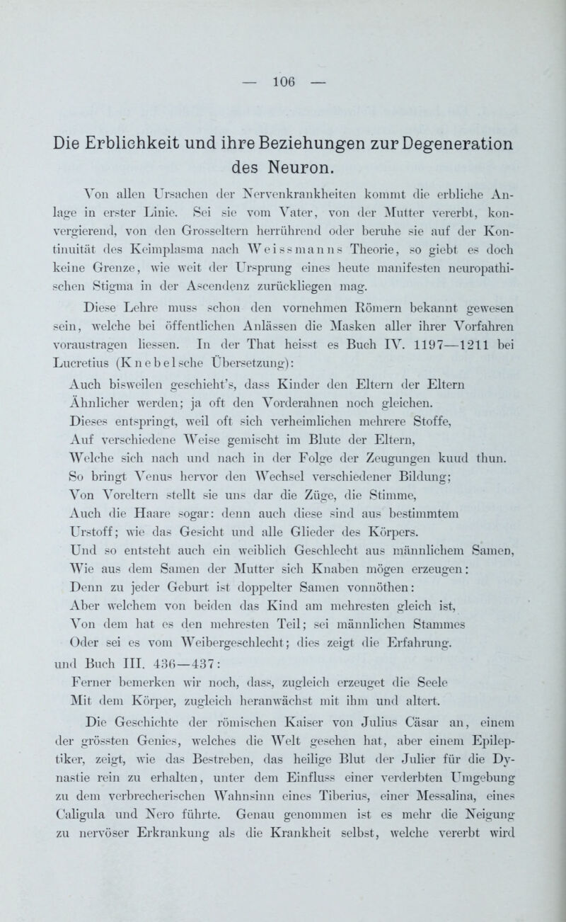 Die Erblichkeit und ihre Beziehungen zur Degeneration des Neuron. Von allen Ursachen der Nervenkrankheiten kommt die erbliche An- lage in erster Linie. Sei sie vom Vater, von der Mutter vererbt, kon- vergierend, von den Grosseltern herrührend oder beruhe sie auf der Kon- tinuität des Keimplasma nach Weissmanns Theorie, so giebt es doch keine Grenze, wie weit der Ursprung eines heute manifesten neuropathi- schen Stigma in der Ascendenz zurückliegen mag. Diese Lehre muss schon den vornehmen Römern bekannt gewesen sein, welche bei öffentlichen Anlässen die Masken aller ihrer Vorfahren voraustragen liessen. In der That heisst es Buch IV. 1197—1211 bei Lucretius (Knebelsche Übersetzung): Auch bisweilen geschieht’s, dass Kinder den Eltern der Eltern Ähnlicher werden; ja oft den Vorderahnen noch gleichen. Dieses entspringt, weil oft sich verheimlichen mehrere Stoffe, Auf verschiedene Weise gemischt im Blute der Eltern, Welche sich nach und nach in der Folge der Zeugungen kuud thun. So bringt Venus hervor den Wechsel verschiedener Bildung; Von Voreltern stellt sie uns dar die Züge, die Stimme, Auch die Haare sogar: denn auch diese sind aus bestimmtem Urstoff; wie das Gesicht und alle Glieder des Körpers. Und so entsteht auch ein weiblich Geschlecht aus männlichem Samen, Wie aus dem Samen der Mutter sich Knaben mögen erzeugen: Denn zu jeder Geburt ist doppelter Samen vonnöthen: Aber welchem von beiden das Kind am mehresten gleich ist, Von dem hat es den mehresten Teil; sei männlichen Stammes Oder sei es vom Weibergeschlecht; dies zeigt die Erfahrung, und Buch III. 436—437: Ferner bemerken wir noch, dass, zugleich erzeuget die Seele Mit dem Körper, zugleich heranwächst mit ihm und altert. Die Geschichte der römischen Kaiser von Julius Cäsar an, einem der grössten Genies, welches die Welt gesehen hat, aber einem Epilep- tiker, zeigt, wie das Bestreben, das heilige Blut der Julier für die Dy- nastie rein zu erhalten, unter dem Einfluss einer verderbten Umgebung zu dem verbrecherischen Wahnsinn eines Tiberius, einer Messalina, eines Caligula und Nero führte. Genau genommen ist es mehr die Neigung zu nervöser Erkrankung als die Krankheit selbst, welche vererbt wird