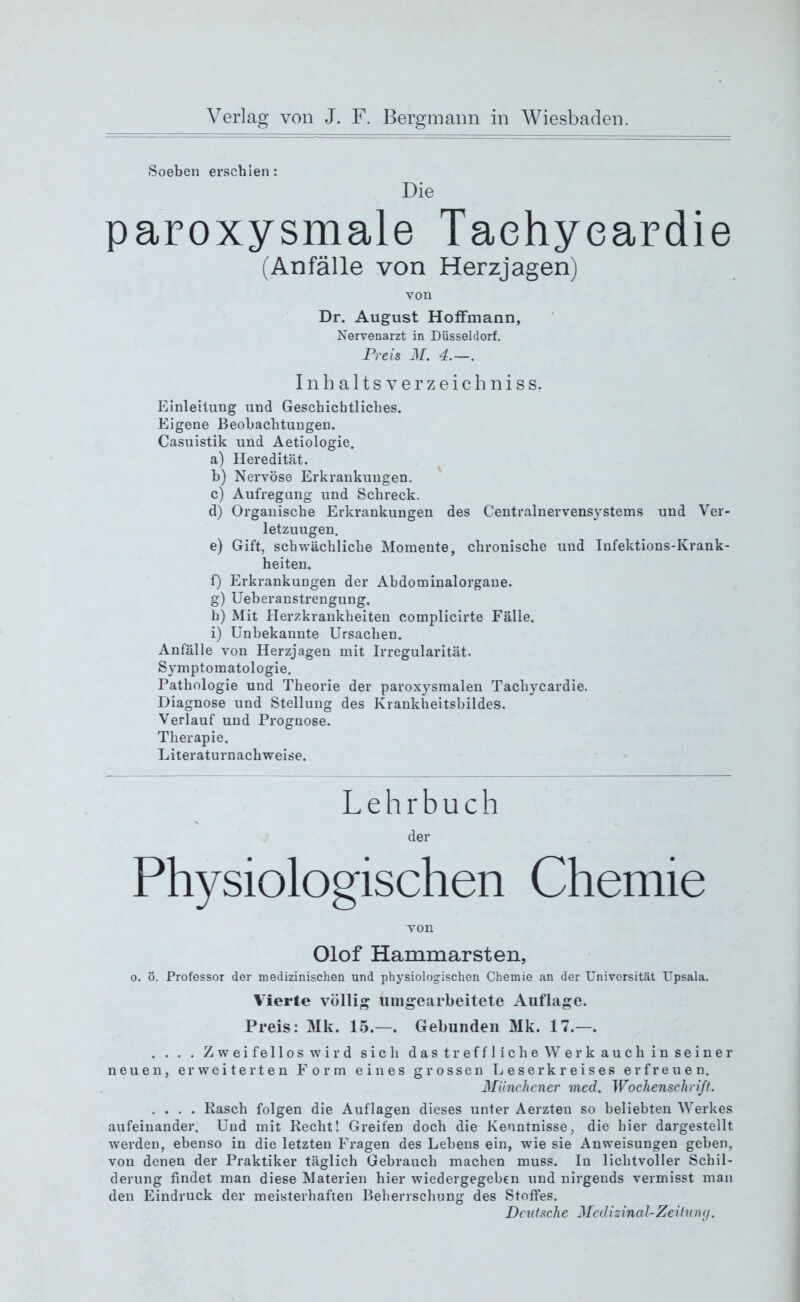 Soeben erschien: Die paroxysmale Taehyeardie (Anfälle von Herzjagen) von Dr. August Hoffmann, Nervenarzt in Düsseldorf. Preis M. 4.—. Inhaltsverzeichnis s, Einleitung und Geschichtliches. Eigene Beobachtungen. Casuistik und Aetiologie. a) Heredität. h) Nervöse Erkrankungen, c) Aufregung und Schreck. (1) Organische Erkrankungen des Centralnervensystems und Ver- letzungen. e) Gift, schwächliche Momente, chronische und Infektions-Krank- heiten. f) Erkrankungen der Abdominalorgane. g) Ueberanstrengung. li) Mit Herzkrankheiten complicirte Fälle. i) Unbekannte Ursachen. Anfälle von Herzjagen mit Irregularität. Symptomatologie. Pathologie und Theorie der paroxysmalen Taehyeardie. Diagnose und Stellung des Krankheitsbildes. Verlauf und Prognose. Therapie. Literaturnachweise. Lehrbuch der Physiologischen Chemie von Olof Hammarsten, o. ö. Professor der medizinischen und physiologischen Chemie an der Universität Upsala. Vierte völlig umgearbeitete Auflage. Preis: Mk. 15.—. Gebunden Mk. 17.—. . . . . Zweifellos wird sich das treffliche Werk auch in seiner neuen, erweiterten Form eines grossen Leserkreises erfreuen. Münchener med. Wochenschrift. .... Rasch folgen die Auflagen dieses unter Aerzten so beliebten Werkes aufeinander. Und mit Recht! Greifen doch die Kenntnisse, die hier dargestellt werden, ebenso in die letzten Fragen des Lebens ein, wie sie Anweisungen geben, von denen der Praktiker täglich Gebrauch machen muss. In lichtvoller Schil- derung findet man diese Materien hier wiedergegeben und nirgends vermisst man den Eindruck der meisterhaften Beherrschung des Stoffes. Deutsche Medizinal-Zeitung.