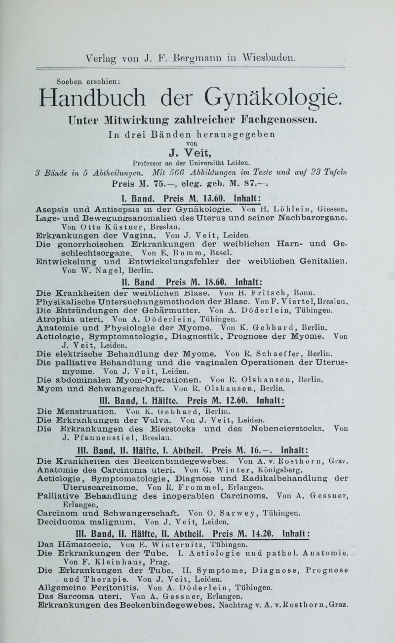 Soeben erschien: Handbuch der Gynäkologie. Unter Mitwirkung zahlreicher Fachgenossen. In drei Bänden herausgegeben von J. Veit, Professor an der Universität Leiden. 3 Bände in 5 Abtheilungen. Mit 566 Abbildungen im Texte und auf 23 Tafeln Preis M. 75.—, eleg. geb. M. 87.—. I. Band. Preis M. 13.60. Inhalt: Asepsis und Antisepsis in der Gynäkologie. Von H. Löhlein, Giessen. Lage- und Bewegungsanomalien des Uterus und seiner Nachbarorgane. Von Otto Küstner, Breslau. Erkrankungen der Vagina. Von J. Veit, Leiden. Die gonorrhoischen Erkrankungen der weiblichen Harn- und Ge- schlechtsorgane. Von E. Bumm, Basel. Entwickelung und Entwickelungsfehler der weiblichen Genitalien. Von W. Nagel, Berlin. II. Band Preis M. 18.60. Inhalt: Die Krankheiten der weiblichen Blase. Von H. Pritsch, Bonn. Physikalische Untersuchungsmethoden der Blase. Von F. Viertel, Breslau. Die Entzündungen der Gebärmutter. Von A. Döderlein, Tübingen. Atrophia Uteri. Von A. Döderlein, Tübingen. Anatomie und Physiologie der Myome. Von K. Gebhard, Berlin. Aetiologie, Symptomatologie, Diagnostik, Prognose der Myome. Von J. Veit, Leiden. Die elektrische Behandlung der Myome. Von R. Schaeffer, Berlin. Die palliative Behandlung und die vaginalen Operationen der Uterus- myome. Von J. Veit, Leiden. Die abdominalen Myom-Operationen. Von R. Olshausen, Berlin. Myom und Schwangerschaft. Von R. Olshausen, Berlin. 111. Band, 1. Hälfte. Preis M. 12.60. Inhalt: Die Menstruation. Von K. Gebhard, Berlin. Die Erkrankungen der Vulva. Von J. Veit, Leiden. Die Erkrankungen des Eierstocks und des Nebeneierstocks. Von J. Pfannenstiel, Breslau. Hl. Band, II. Hälfte, 1. Abtheil. Preis M. 16.—. Inhalt: Die Krankheiten des Beckenbindegewebes. Von A. v. Rosthorn, Graz. Anatomie des Carcinoma Uteri. Von G. Winter, Königsberg. Aetiologie, Symptomatologie, Diagnose und Radikalbehandlung der Uteruscarcinome. Von R. Frommei, Erlangen. Palliative Behandlung des inoperablen Carcinoms. Von A. Gessner, Erlangen. Carcinom und Schwangerschaft. Von 0. Sarwey, Tübingen. Deciduoma malignum. Von J. Veit, Leiden. HI. Band, II. Hälfte, II. Abtheil. Preis M. 14.20. Inhalt: Das Hämatoeele. Von E. Winternitz, Tübingen. Die Erkrankungen der Tube. I. Aetiologie und pathol. Anatomie. Von F. Kleinhaus, Prag. Die Erkrankungen der Tube. II. Symptome, Diagnose, Prognose und Therapie. Von J. Veit, Leiden. Allgemeine Peritonitis. Von A. Döderlein, Tübingen. Das Sarcoma Uteri. Von A. Gessner, Erlangen.