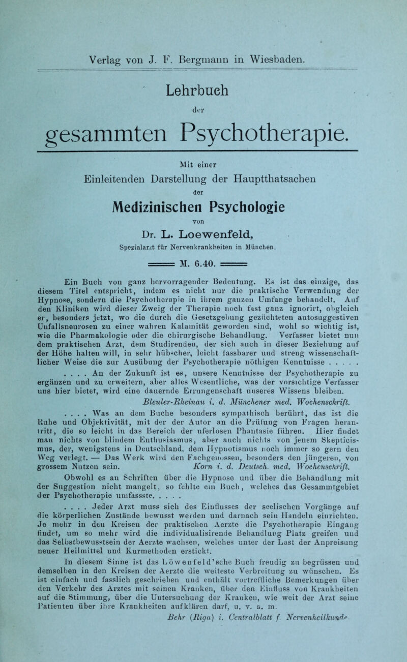 Lehrbueh der gesammten Psychotherapie. Mit einer Einleitenden Darstellung der Hauptthatsachen der Medizinischen Psychologie von Dr. L. Loewenfeld, SpezialarA für Nervenkrankheiten in München. = M. 6.40. = Ein Buch von ganz hervorragender Bedeutung. Es ist das einzige, das diesem Titel entspricht, indem es nicht nur die praktische Verwendung der Hypnose, sondern die Psychotherapie in ihrem ganzen Umfange behandelt. Auf den Kliniken wird dieser Zweig der Therapie noch fast gauz iguorirt, obgleich er, besonders jetzt, wo die durch die Gesetzgebung gezüchteten autosuggestiven Uufallsneurosen zu einer wahren Kalamität geworden sind, wohl so wichtig ist, wie die Pharmakologie oder die chirurgische Behandlung. Verfasser bietet nun dem praktischen Arzt, dem Studirenden, der sich auch in dieser Beziehung auf der Höhe halten will, in sehr hübscher, leicht fassbarer und streng wissenschaft- licher Weise die zur Ausübung der Psychotherapie nöthigen Kenntnisse .... An der Zukunft ist es, unsere Kenntnisse der Psychotherapie zu ergänzen und zu erweitern, aber alles Wesentliche, was der vorsichtige Verfasser uns hier bietet, wird eine dauernde Errungenschaft uuseres Wissens bleiben. Bleuler-Rheinau i. d. Münchener med. Wochenschrift. .... Was an dem Buche besonders sympathisch berührt, das ist die Kühe und Objektivität, mit der der Autor an die Prüfung von Fragen heran- tritt, die so leicht in das Bereich der uferlosen Phantasie führen. Hier findet man nichts von blindem Enthusiasmus, aber auch nichts von jenem Skepticis- mus, der, wenigstens in Deutschland, dem Hypnotismus noch immer so gern den Weg verlegt. — Das Werk wird den Fachgenossen, besonders den jüngeren, von grossem Nutzen sein. Korn i. d. Deutsch, med. Wochenschrift. Obwohl es an Schriften über die Hypnose und über die Behandlung mit der Suggestion nicht mangelt, so fehlte ein Buch, welches das Gesammtgebiet der Psychotherapie umfassste .... Jeder Arzt muss sich des Einflusses der seelischen Vorgänge auf die körperlichen Zustände bewusst werden und darnach sein Handeln einrichten. Je mehr in den Kreisen der praktischen Aerzte die Psychotherapie Eingang findet, um so mehr wird die individualisirende Behandlung Platz greifen und das Selbstbewusstsein der Aerzte wachsen, welches unter der Last der Anpreisung neuer Heilmittel und Kurmethoden erstickt. In diesem Sinne ist das Löwenfeld’sche Buch freudig zu begrüssen und demselben in den Kreisen der Aerzte die weiteste Verbreitung zu wünschen. Es ist einfach und fasslich geschriebeu uud enthält vortreffliche Bemerkungen über den Verkehr des Arztes mit seinen Kranken, über den Einfluss von Krankheiten auf die Stimmung, über die Untersuchung der Kranken, wie weit der Arzt seine Patienten über ihre Krankheiten aufklären darf, u. v. a. m. Behr (Riga) i. Centralblatt f. Nervenheilkunde