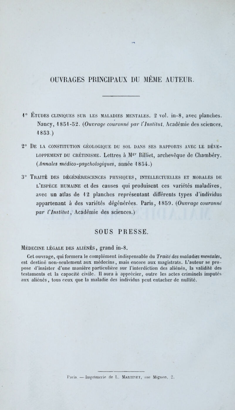 OUVRAGES PRINCIPAUX DU MÊME AUTEUR. 1° Études cliniques sur les maladies mentales. 2 vol. in-8, avec planches. Nancy, 1 851-52. (Ouvrage couronné par T Institut, Académie des sciences, 1853.) 2° De la constitution géologique du sol dans ses rapports avec le déve- loppement du crétinisme. Lettres à Mgr Billiet, archevêque de Chambéry. (Annales médico-psychologiques, année 1854.) 3° Traité des dégénérescences physiques, intellectuelles et morales de l’espèce humaine et des causes qui produisent ces variétés maladives, avec un allas de 12 planches représentant différents types d’individus appartenant à des variétés dégénérées. Paris, 1859. (Ouvrage couronné par rInstitut, Académie des sciences.) SOUS PRESSE. Médecine légale des aliénés, grand in-8. Cet ouvrage, qui formera le complément indispensable du Traité des maladies mentales, est destiné non-seulement aux médecins, mais encore aux magistrats. L’auteur se pro- pose d’insister d’une manière particulière sur l’interdiction des aliénés, la validité des testaments et la capacité civile. 11 aura à apprécier, outre les actes criminels imputés aux aliénés, tous ceux que la maladie des individus peut entacher de nullité. Paris —Imprimerie de L. Martinet, rue Mignon, fü.