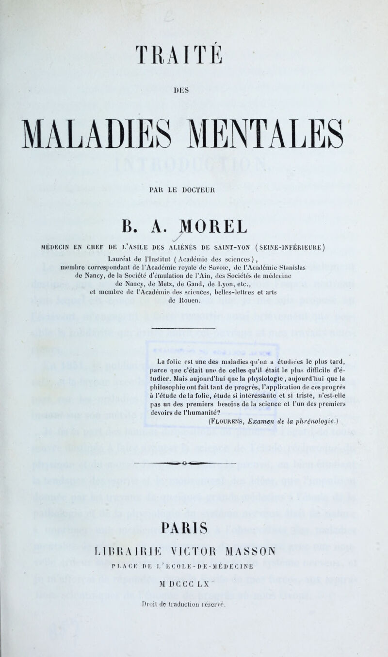 DES MALADIES MENTALES PAH LE DOCTEUR B. A. MOREL MEDECIN EN CHEF DE L’ASILE DES ALIÉNÉS DE SAINT-YON (SEINE-INFÉRIEURE) Lauréat de l’Inslitut (Académie des sciences), membre correspondant de l’Académie royale de Savoie, de l’Académie Stanislas de Nancy, de la Société d’émulation de l’Ain, des Sociétés de médecine de Nancy, de Metz, de Gand, de Lyon, etc., et membre de l’Académie des sciences, belles-lettres et arts de Rouen. La folie est une des maladies qu’on a étudiées le plus tard, parce que c’était une de celles qu’il était le plus difficile d’é- tudier. Mais aujourd’hui que la physiologie, aujourd'hui que la philosophie ont fait tant de progrès, l’application de ces progrès à l’élude de la folie, étude si intéressante et si triste, n’est-elle pas un des premiers besoins de la science et l'un des premiers devoirs de l’humanité? (Flourens, Examen de la phrénologie.) PARIS LIBRAIRIE VICTOR MASSON PLACE DE I.’ ÉCOLE-DE -MÉDECINE MDCCCLX Droit de traduction réservé.