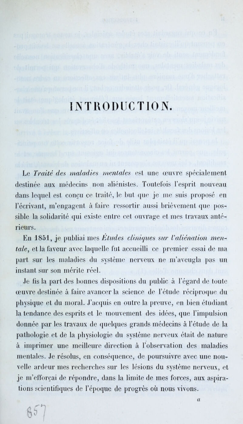 INTRODUCTION. Le Traité des maladies mentales est une œuvre spécialement destinée aux médecins non aliénistes. Toutefois l’esprit nouveau dans lequel est conçu ce traité, le but que je me suis proposé en l’écrivant, m’engagent à faire ressortir aussi brièvement que pos- sible la solidarité qui existe entre cet ouvrage et mes travaux anté- rieurs. En 1851, je publiai mes Etudes cliniques sur Valiénation men- tale, et la faveur avec laquelle fut accueilli ce premier essai de ma part sur les maladies du système nerveux ne m’aveugla pas un instant sur son mérite réel. Je lis la part des bonnes dispositions du public à l’égard de toute œuvre destinée à faire avancer la science de l’étude réciproque du physique et du moral. J’acquis en outre la preuve, en bien étudiant la tendance des esprits et le mouvement des idées, que l’impulsion donnée par les travaux de quelques grands médecins à l’étude de la pathologie et de la physiologie du système nerveux était de nature à imprimer une meilleure direction à l’observation des maladies mentales. Je résolus, en conséquence, de poursuivre avec une nou- velle ardeur mes recherches sur les lésions du système nerveux, et je m’efforçai de répondre, dans la limite de mes forces, aux aspira- tions scientifiques de l’époque de progrès où nous vivons. a