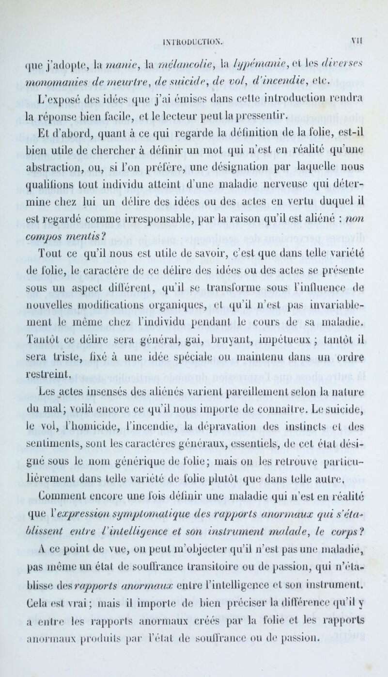 que j’adopte, la manie, la mélancolie, la lypémanie, et les diverses monomanies de meurtre, fie suicide, de vol, d’incendie, etc. L’exposé des idées que j’ai émises dans cette introduction rendra la réponse bien facile, et le lecteur peut la pressentir. Et d’abord, quant à ce qui regarde la définition de la folie, est-il bien utile de chercher à définir un mot qui n’est en réalité qu’une abstraction, ou, si l’on préfère, une désignation par laquelle nous qualilions tout individu atteint d’une maladie nerveuse qui déter- mine chez lui un délire des idées ou des actes en vertu duquel il est regardé comme irresponsable, par la raison qu’il est aliéné : non compos mentis ? Tout ce qu’il nous est utile de savoir, c’est que dans telle variété de folie, le caractère de ce délire des idées ou des actes se présente sous un aspect différent, qu’il se transforme sous F influence de nouvelles modifications organiques, et qu’il n’est pas invariable- ment le même chez l’individu pendant le cours de sa maladie. Tantôt ce délire sera général, gai, bruyant, impétueux ; tantôt il sera triste, fixé à une idée spéciale ou maintenu dans un ordre restreint. Les actes insensés des aliénés varient pareillement selon la nature du mal; voilà encore ce qu’il nous importe de connaître. Le suicide, le vol, l’homicide, l’incendie, la dépravation des instincts et des sentiments, sont les caractères généraux, essentiels, de cet état dési- gné sous le nom générique de folie; mais on les retrouve particu- lièrement dans telle variété de folie plutôt que dans telle autre, Comment encore une fois définir une maladie qui n’est en réalité que Y expression symptomatique des rapports anormaux qui s’éta- blissent entre l’intelligent et son instrument malade, le corps ? A ce point de vue, on peut m’objecter qu’il n’est pas une maladie, pas même un état de souffrance transitoire ou de passion, qui n’éta- blisse des rapports anormaux entre l’intelligence et son instrument. Cela est vrai ; mais il importe de bien préciser la différence qu’il y a entre les rapports anormaux créés par la folie et les rapports anormaux produits par l’état de souffrance ou de passion.