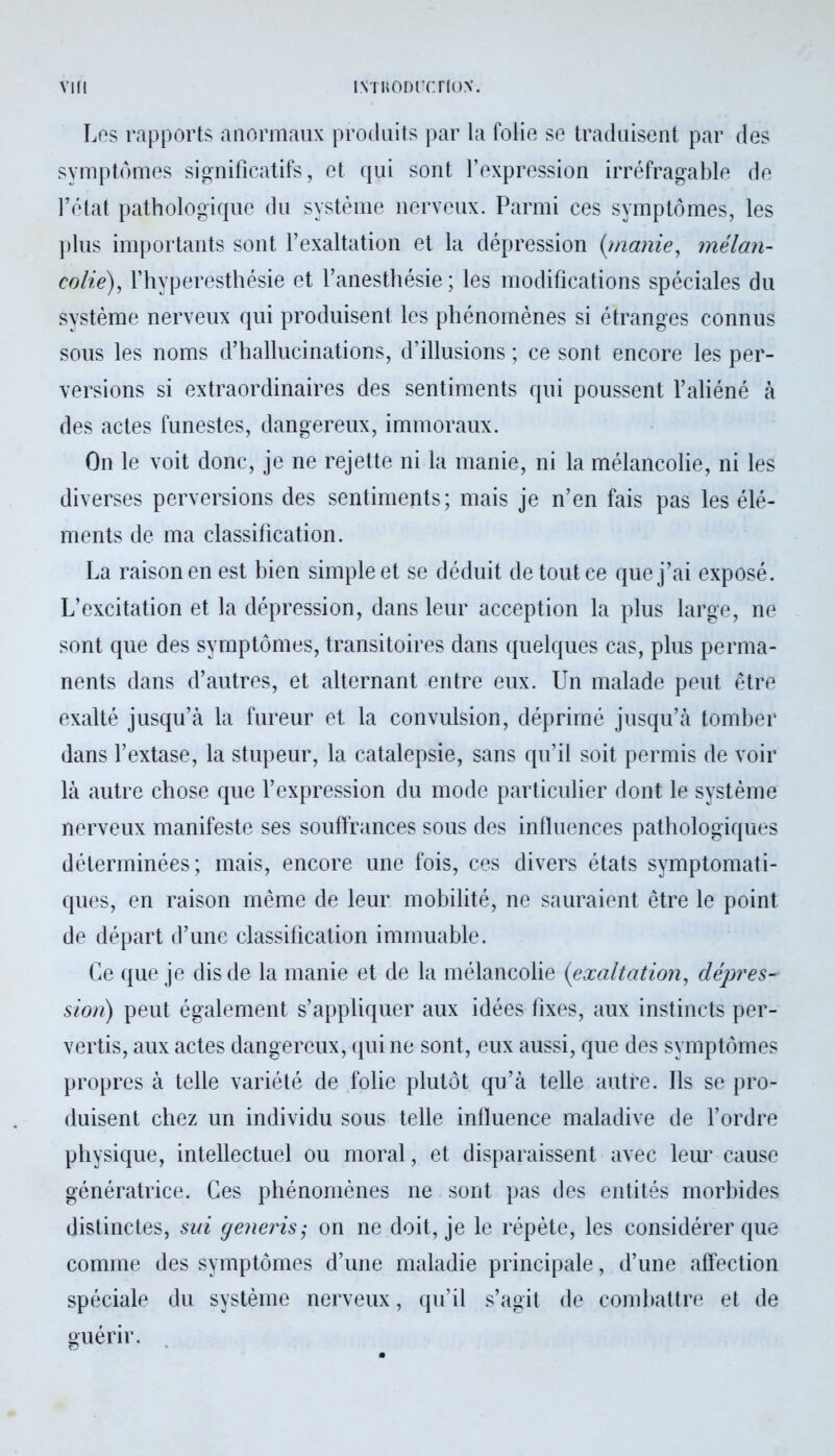 Les rapports anormaux produits par la folie se traduisent par des symptômes significatifs, et qui sont l’expression irréfragable de l’état pathologique du système nerveux. Parmi ces symptômes, les plus importants sont l’exaltation et la dépression (manie, mélan- colie), l’hyperesthésie et l’anesthésie; les modifications spéciales du système nerveux qui produisent les phénomènes si étranges connus sous les noms d’hallucinations, d’illusions ; ce sont encore les per- versions si extraordinaires des sentiments qui poussent l’aliéné à des actes funestes, dangereux, immoraux. On le voit donc, je ne rejette ni la manie, ni la mélancolie, ni les diverses perversions des sentiments; mais je n’en fais pas les élé- ments de ma classification. La raison en est bien simple et se déduit de tout ce que j’ai exposé. L’excitation et la dépression, dans leur acception la plus large, ne sont que des symptômes, transitoires dans quelques cas, plus perma- nents dans d’autres, et alternant entre eux. Un malade peut être exalté jusqu’à la fureur et la convulsion, déprimé jusqu’à tomber dans l’extase, la stupeur, la catalepsie, sans qu’il soit permis de voir là autre chose que l’expression du mode particulier dont le système nerveux manifeste ses souffrances sous des influences pathologiques déterminées; mais, encore une fois, ces divers états symptomati- ques, en raison même de leur mobilité, ne sauraient être le point de départ d’une classification immuable. Ce que je dis de la manie et de la mélancolie (exaltation, dépres- sion) peut également s’appliquer aux idées fixes, aux instincts per- vertis, aux actes dangereux, qui ne sont, eux aussi, que des symptômes propres à telle variété de folie plutôt qu’à telle autre. Ils se pro- duisent chez un individu sous telle influence maladive de l’ordre physique, intellectuel ou moral, et disparaissent avec leur cause génératrice. Ces phénomènes ne sont pas des entités morbides distinctes, sui generis,* on ne doit, je le répète, les considérer que comme des symptômes d’une maladie principale, d’une affection spéciale du système nerveux, qu’il s’agit de combattre et de guérir.